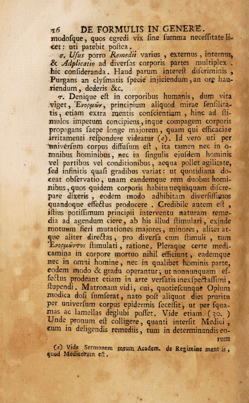 S.Moles quoque Corporis nonnunquam dofin variat» licet interim viribus hazc non femper fit pro^ortionata. e. Temperies etiam limites hic figit , Biliofi, Me¬ lancholici calidi , Hume$antium , refrigerantium , Laxantium , majorem plerumque copiam ferunt faci¬ le ; quae tamen , majore licet dofi, adhibita Phleg¬ maticis ut plurimum pulchri conducunt . Sexus item huc facit . Foeminarum plerumque tenacior,, quam virorum, conftitutio reftriftiorem do- jfin poftulat. Quin viribus etiam adcommodatam quan¬ titatem refpuunt nonnunquam delicatulae. His igitur, quousque fieri poteff, vel diminutione, vel partitio¬ ne majoris in plures minores, fubveniendum. tu Dtfpofitio etiam fmgularis , morbofa , vel natu¬ ralis perpetua vel- temporaria, a Conformatione,Ha¬ bitu corporis, Sexu, Morbis praegrefiis &c, pendens, primario morbo complicata , aliter quandoque deter¬ minat dofin . Menfium fluxus, Graviditas , puerpe¬ rium , La&atio, Pafiio Hyfterica in Foeminis, Hy- pocondriaca in Viris, Obefitas , Gracilitas, Vifce- rum quorundam Debilitas, Gibber , Calculus , pro¬ clivitas ad Vomitum, & alia plurima hujus funt loci. Singulariffima infuper , quam Idiofyncrafidm vo¬ cant , cujufdam individui habitudo, refpe£fu hujus illiufve medicamentorum claffis, aut peculiaris etiam remedii, fummopere nonnunquam obferyanda; quam¬ vis interim, per generalia inexplicabilis, fola experien¬ tia aut aegri relatu cognofcatur , Sunt , quos vel odor Purgantis movet; dum alios vel duplicata dofis ordinaria vix afficit. t. Confuetudo pariter locum hic habet : quum eo¬ rum, quibus natura adfuevit, dofis grandior plerum¬ que lenius agat , quam minor infuetorum: quod Ni- cotianae ufus exemplo ubivis obvio commonitrat. 3c. Nec Vitae Genus plane praetereundum: ut enim varios id lanitatis gradus atque morbos efficit; fic va¬ rias etiam faepe corporibus inducit h tudines, qua*