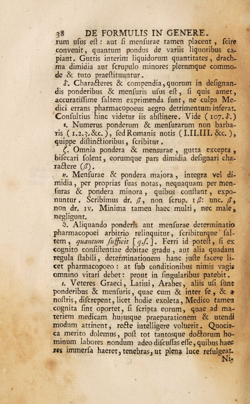 pervulgatis, minime aequivocis; ubi forte, juxta (27.)* materiem formulae celare animus eff. Opus tamen eff, ufitatos Medicis charafteres faltem cognofcere; quum plena iis fint omnia . Difcantur ergo ex Schroderi Pharmacopoea, aut alibi. i. Iftis nominibus ad defignanda ingredientia utere, quae in officinis recepta funt; licet vel barbara vel impropria fuerint. Cavebisllic, ne pharmacopoeus quid pro quo fumat. Praecipue retinenda plantarum nomina, quae Medicis a longo tempore in ufu fue¬ runt, atque etiamnum in Difpenfatoriis adhibentur; tametfi novis Botanicorum fyftematibus forte minus congruant. Si tamen, ob (27.), minus vulgato ute¬ ris vocabulo, elige tale,cujus fignificatio haudobfcu- ra fit, faltem commode inveniri poffit, aut praemo¬ ne pharmacopoeum. Pondera I08. Ponderum denique & Menfuramm, quibus ma- wjefj-ter*ae medicatae quantitates in officinis determinari folent, cum diferepent a vulgaribus, accurata tum cognitio, tum defijgtiatio, requiritur. loq. Pondera, hodie in officinis pharmaceuticis Bel¬ gii noflri multisque per Europam aliis ufitata, funt Libra. Uncia. Drachma. Scrupulus. Granum. 3h E 3 B §r. Libra Medica eft unciarum XII. Uncia -—*— drachmarum VIII. Drachma -fcrupulorum III. Scrupulus - granorum XX. , Granum raro ulterius, nifi in duas partes aequales, dividitur, neque eo minus pondus in ufu eft, quod nomen fmgulare habeat. 110. Menfurae, hodie in re medica ufu receptae, funt vel Addorum vel Liquidorum. Arida metimur. Fafciculo (Fafc.), qui, quantum bracio complica¬ to capi potefl, continet, & aequalis habetur Mani¬ pulis XII., rarius tamen, nec fere nifi ad balnea ex herbis conficienda, ufitatus* - . Ma-