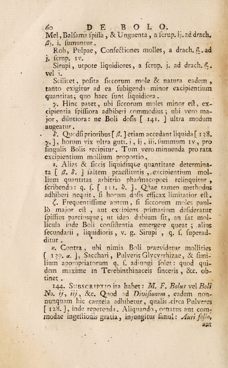 y* Liquida centraliora: uti Balfama liquida , na¬ tiva , artefaffa , Olea , Spiritus , Tinclurae , Effen- tiae, Elixir, &c. Haec itidem ex fe inepta vel Ex- ctpiimtur aliis , vel haec Excipiunt tanquam acceffo- ria. 139* Delectum Materiae [ 138. ] limitant fe- Ruentia , dt Laudatur in Bolo maxime cohaefiq non diffluens* mollities, & mixtura aequabilis. Hinc ficca [ 138. «. ], aut liquida [y. ], fola non conveniunt: fedmolle quid [£], glutinantis loco, inter¬ cedat oportet. y» Mollium etiam [ 138. ,4. ] pleraque ficci acceffu fpiffanda funt, ut Bolum forment. Nonnulla tamen ex fe fola fufticiunt: uti Confervae, Ele£luaria & Rob fpiffiora &c. Igitur in Bolo fimplice [ 62. ] talibus opus * <T. Ingredientia omnia ejusmodi fint , ut inter fe mifceri queant in compofitum aequabile. i. Acria , odore vel fapore molefla , vifeida , hic potius , quam in Pulvere [ 121. ], locum habent ; cum magis tegi queant. Unde & mercurialibusdrafli- cis forma haec commodior. £ Pinguia, Balfama v. g. Unguenta potabilia, fac- charo, aliisve ficcis intertritis dividere expedit, ut fa¬ cilius ingerit folvique in ventriculo poffiut * n. Sales alcalini fixi & volatiles , aliive cito lique- fcentes , in Bolos aliquandiu confervandos haud reci¬ piantur: deliquio enim juffa confidentia, exhalatione virtus perit. $. Ideo nec inter fe effervefeentia , aut facile fer¬ mentantia, huc quadrant, nifi cum ingeflio praepara¬ tionem (fatim fequitur. /. Ingrediendum numerus vix unquam ultra 3 vel 4 augeatur. 140. Ordo, in praeferibendis ingredientibus hic ufi- tatior, Excipiens [138. (S. ] determinatae quantitatis pri¬ mo ponere loco jubet j dein Excipienda Sicca [ ibid. *. ] ;■