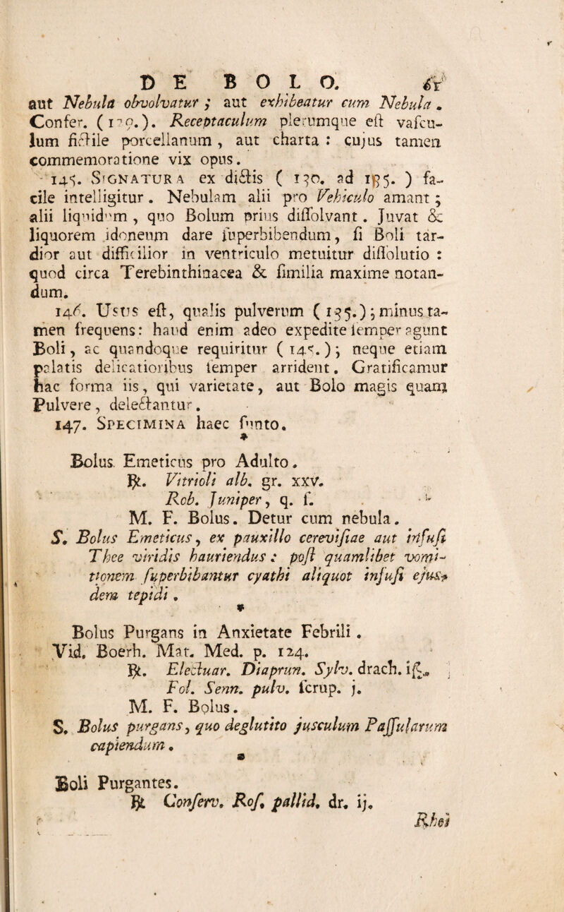 pofl Liquida ( ibid. y. ) tandem , fi quod accedit, Exci¬ piens , cujus quantitas pharmacopoeo relinquitur de¬ terminanda . 141. Dosis ( 64, ) Boli a drach. j. ad velty* ufque extenditur, haud temere ulterius augenda, nisi cum fpecffice ponderofiora recipiuntur, aegefve in ad- fumendo haud difficilis efi. Imo vix drachma major fit, fi ex levioribus' conflatur.- Unde, ubi ingredien- tium dolis efficax hos limites excedit, fatiusefi, maf- fam in plures Bolos difpefcere, quam offa grandiore praefocare aegrum.Compendium,uti Pulverem { 113.«.), fic & vel magis etiam Bolum commendat. Nimia hinc parvitate hic vix peccatur; licet ne fcrupnium quidem fuperet Buccella. 142. Quantitas Generalis ( 64. ) faepiffime unam faltem, aut duas, raro plures , quam tres vel quatuor, dofes ( 141. } compledlitur, nili cum prae brevibus intervallis capi debent. Quum enim a phar- macopoeo jam partitae exhibeantur; facile vel nimis ficcefcunt, vel deliquefcunt, adfervatae diutius. Qui ergo numerum donum molemque [ 141. ] inter £e multiplicat , quantum fimul praefcribendum fit , novit.. 143« Proportio mutua ingredientium ex varia ho¬ rum confidentia & efficacia determinatur. Confer £ 87« •125. ]. Unde hapd eadem obtinet in omnibus. ce. Si mollia [138. fi. 139. y. ], ex fe formant!® Bolo apta , fola recipiuntur , proportio invenitur ex finguloram doff efficace [ 66* ] , dofique Boli [ 141. ] , cognitis. Confidentia enim tum nihil li¬ mitat . fi. Ubi Sicca f 138.«. ] excipi debent, horum pro dofi drach. ff, fcrup, ij* fummum drach. j. capienda. Excipientium vero [ 138. fi. ] varia tum requiritur proportio , prout magis minusve fpiffa fuerint , aut ficcorum volumen varium & natura magis minusve bibula. Confervae, hunc in finem ufitauffimae,Ele£iiaffi^