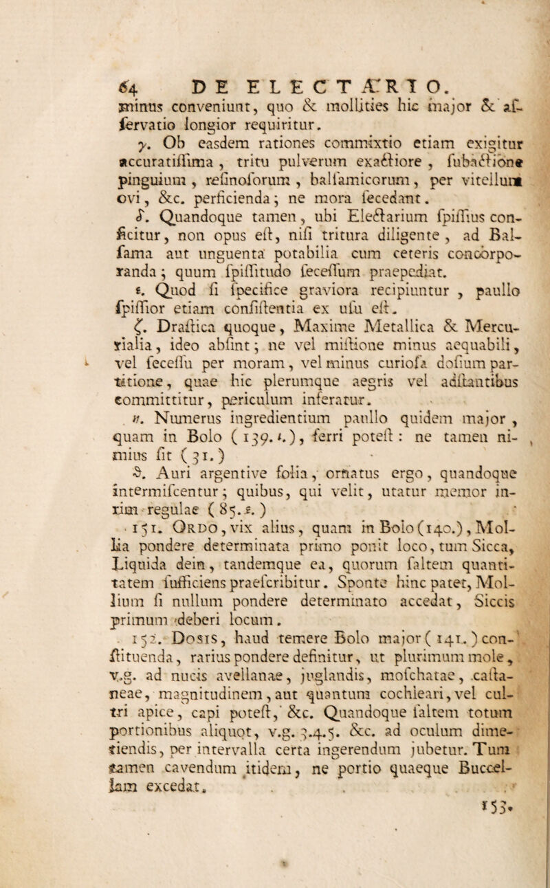 €% DE BOLO. Rhei eleB. pulver, fcrup. ij« Refin. Jalap. gr< ix. Sir. Ciebor. c. rh. q. f. M. F. Boli n°„ m. S. Ut fupra „ Capiat quovis bihorio unum, alvus folvatur. * Bolus Anthyflericus. 3^. Mithridate Damoer. drach. j. Troch. de Myrrh. fcrup. ft. 01. Stillat,. Succin. gutt. ij. M, F. Bolus, Auri folio obducendus. S. Bolus Pacans cum Aquae Pulegii cyatho fumen*. dus.. * Boli Febrifugi, iidemque & Gangraenae oppa* $ti. Cort. Peruvian. opt. unc. j. Cafcarill. dr. ij. Sir. e Rof ficc; q. f. M. F. Boli n°. vm. S. Ut. fupra. Capiat aeger tempore d*rrupi\icts quartt quaque hora unum ex haujlulo vini. Boli Balfamici, Vide Harris de Morb. Infant. Lib. II. Obf. II, Terebinthi e Chio drach. ij. Pulv. Glycyrrhiz. q. f. M. F. Boli ij„ S. Boli Nervini, quorum alter mane, alter vefperi, ex vitello ovi recentis fumatur, fuperbibendo fnu gulis .jfquae LaB. Alexiter. unc. ij. * Boli Sialogogi. 1/id. Boerh. Mat, Med. p. 251. jjt. Conferv. Rofar. rube, drach. 0, „ Mercurii dulc. trit. gr. ix» M.F.