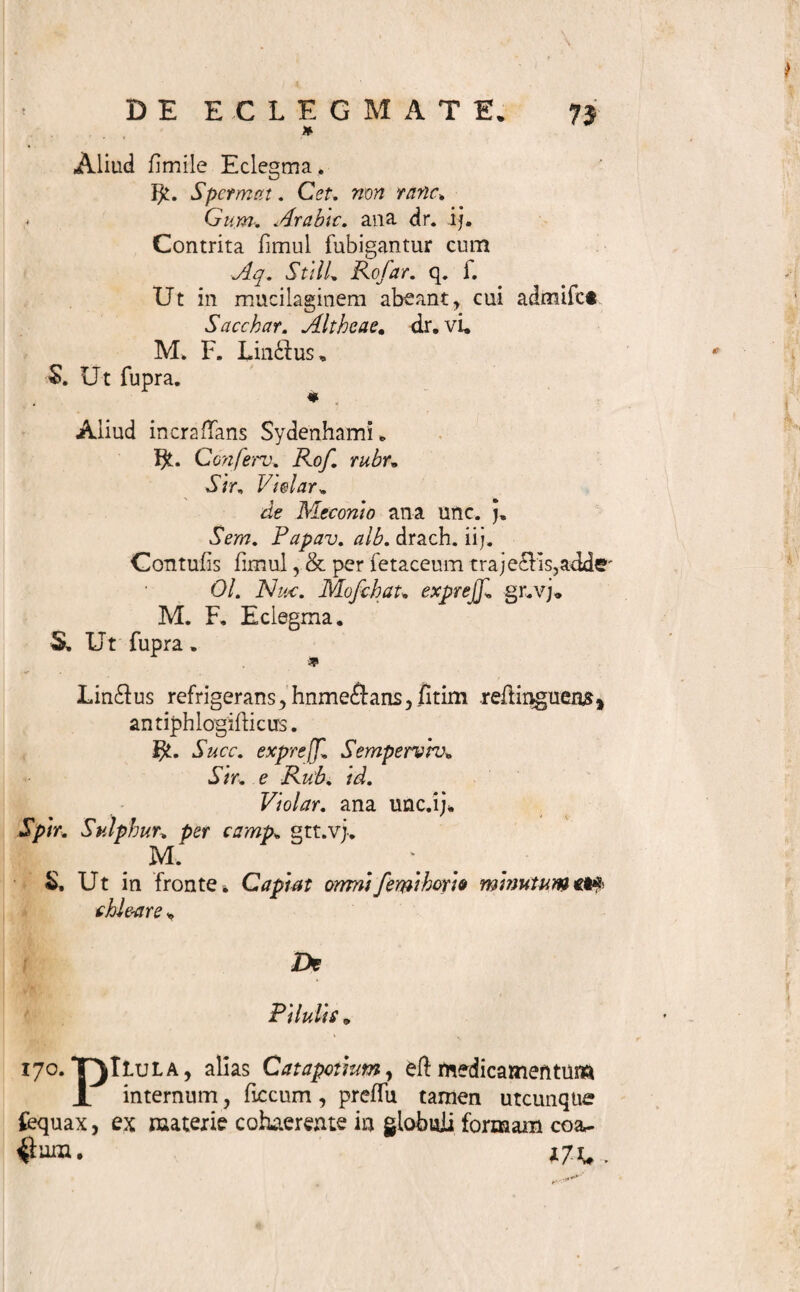 DE ECtEGMATE. 7t pinguium paullo majorem quandoque fuadet crafll- tiem t t66. Subscriptio jubet: M. F*Lin&us* Magiffrales enim Lindus fola fere mixtione hodie parari folentt & quartquam decodione etiam acquiri poliunt , non tamen aut Ufltatum eff, aut neceffarium, iffd labore pharftiacopoeos onerare . Ingens Siruporum & reli¬ quorum ingrediendum [ i<5o. ], quae in officinis pro¬ flant , numerus materiem praebet. Lindibus mifcendo obtinendis, qui cuicunque indicationi inferviant* Tra- jedu p er fetaceum fi opus, [ i6i./3. ], is ante injun¬ gitur . Cum difficulter mifcibilia accedunt, exadior commendanda iubadio Fidile pro Receptaculo eff : quod addi poteft * Baculus Glycyrrhizae, rafus, altero extremo in penicilli formam contufus, quandoque do- fin veluti determinat , de duo in Ecleama intirtdo lingitur* Subjungitur ergo : Detur ad fitlile cum ba~ ctllo Glycyrrhizae * 167* Sig matura , praeter communia, quae ex [ 130* 131. 132. 156» ] patent, injungit faltem, affiduo , vel certis temporum intervallis, portionem [ 16^ ] ore continendam efife , ut lente liquefcens deglutiatur * Si per moram divortii pulverum aut pin¬ guium metus eff, agitatio ante ufum inffituenda prae-i cipitur •* 168* Usus in morbis tantum, internas oris partes, fauces, oefophagum, laryngem, tracheam, bronchia, infeffantibus, viget: creber hinc eff in Aphthis, Tuffi, Peripneumonia, Phthifi, &c, fcopo emolliendi , de¬ mulcendi, adffringendi, &c» rarior in aliis * Infantes, cum dulcia ament,hac fere formula facilius ad ufum remediorum pertrahuntur. Erequentior autem Lin- duum ingeffio ffimulum virefque ventriculi faepe ob* tundit, neque Hyffericis aut Hypochondriacis admo* dum conducit. 1(59, Specimina funto» E 4 Un-