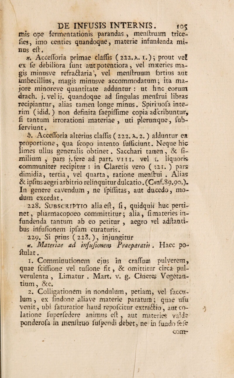 224. Ordo infundendis primum defert locum : atque haec inter Vegetantibus Animantia, hisFoffilia, poll- ponit. Qui minutias curant, iterum Vegetantium par¬ tes ita digerunt ; ut primae fint Radices, tum Her¬ bae, Folia, Summitates, tFk>res> Semina, Baccae, Ligna, Cortices; Aromata, Frubus, Succi, denique, fi quae accedunt, Purgantia cum fuis Corrigentibus. Infundendis fubjunguntur Accefloria primae clalHs (222. y. 1.) Sequitur Menifruum. Claudunt agemen Accefforia claffis polferioris ( 222. y. 2. ) 225. Dosts pro materiae infufae & menflrui effi¬ cacia , Medicifcopo, aegri aetate,facilitate, &c. (66.), variis, major minorve ell. Aquofa fere ab unc. j. ad iij. v. vi. Vinofa ab unc. /?. ad j. ij. iv. Spirituofa a drach. ii. ad unc. (3. j. ij. exhibentur. Quandoque & hic ufu veniunt regulae ( 67. <T. e.) Saepe tamen nec pondere determinatio fit, fed menfura: v. g. ad cochleare j. ij.Scc.cyathum, valculum Thee aut Caf- fe hauriendis dicatum , &c. aut quantum libet pro potu ordinario. Tandem , fi materies ipfi aegro vel adftantibus partitis vicibus, iiiflar infufi herbae Thee cum aqua fervente committitur infundenda , hujus drach. ij. iij. unc. (3. aut quantum pugillo, digitabu¬ lo, cochleari , vafculo Thee potui ferviente , capi potefl, fimui adhibendum jubetur. 226. Quantitas Generalis , vix conflantes agnofcens limites, unicam faltem dofin (225.) quan¬ doque complebitur: quod in Emeticis, Purgantibus, &c. cum aqua vel vino infufis, obtinet. Frequentius, cum alterandum aut per epicrafin purgandum, Jib. j. ad iv, & plures, fimui praefcribuntur: prout indica¬ tio, aliaeve conditiones , exigunt. (Conf.67.68.92. L ) Pretium nonnulla exhibere jubet parcius (66.g.) : quare Infufum Lapid. Hyflricis ad unc. iv. vi. viij. faltem datur. Aliquando cerevifiae aut vina medicata , pro familiari potu, aut iongos in ufus, ad v_jt_ vel par- 4 2 tem Tonnae praeflituuntur. Ex his, &. mox de pro-