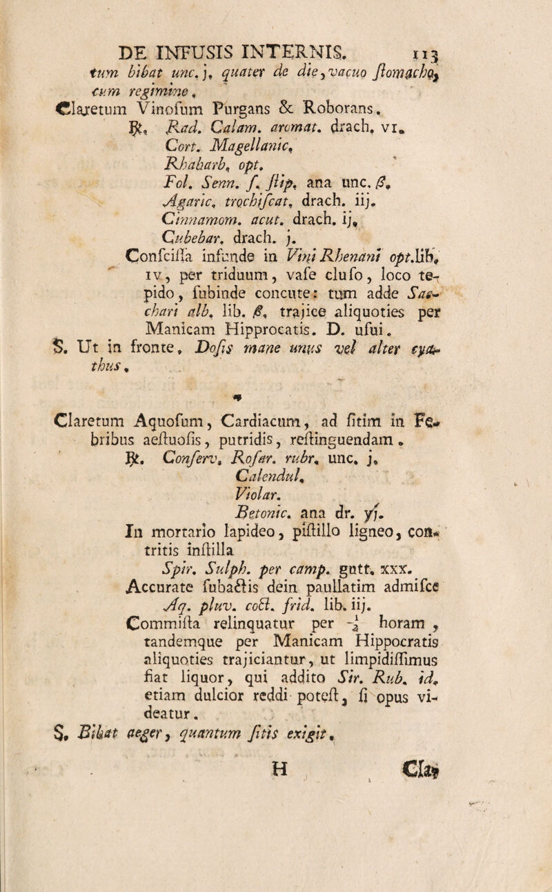 * Nodulus Diureticus, in Hydrope conveniens* Ciner. Stipit, Fabar. Genijiae ana Lib. Coccinei l, contuf unc.;. Inclufa nodulo exhibeantur. S. Nodulus Diureticus , cui infundantur Vini Rhe* nani lib» iv. frigidae: Jient per noblem: tum 9 relicio intra Vinum nodulo, illius nnc% iij. ter de die bibantur. * Vinum Roborans , Calefaciens, Nervinum, Fe- brifugum , Emmenagogum . Limat. Chalyb. rec. in nodt lig, uno, » # • i t n)- Rad. Angelic. unc. j. Contrayerv, unc, /?. Cort. Feruv. opt. unc, ij. CafcarilL Cinnamom, ana unc. A Myrrh, elecl. dr. ij. Concifa, tufa, mifta, exhibe, S. Species pro Vino C ha ly beato, quibus Vini Hifpa■* nici lib, iv, infundantur , vafe cliufo digerantur *. fole, leni calore per tria ryblhemera, fubinde concutiantur. ij. de d/e * Serum La£Hs Anti-Scorbuticum. Ifid, H. Boerh« Mat. Med. p. 195. JJt. Acet ofellae m. i/?. Betonicae. Chaerephylli ana m. Tamarindor. unc. i/?, Confciffa infunde cum Labiis aeflivi Lib. ii;. Spatio horae, in calore fere fervido 9 abfque ebullitione tamen , detineantur, dein per linteum expreflis admiice Sirup 1