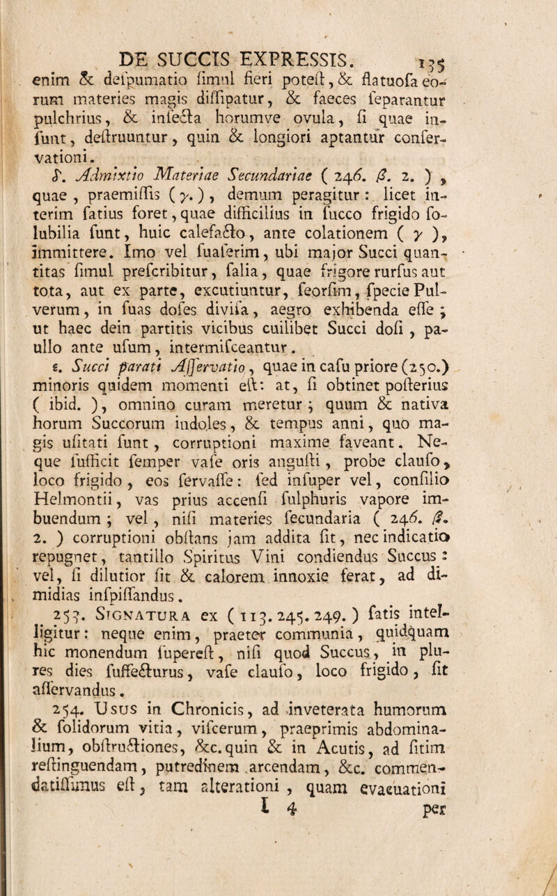 tae molem & magis minusve frequentem ufum , ca¬ ve ne excefiii pecces vel defeftu, rifum moturus phar- macopoeo , aut taedium expreffionis eodem die ali¬ quoties iterandae . Unde hic modus vix adhibetur, nifi dum quantitas generalis grandior , vaga tamen, • repofeitur. U Quodfi igitur materies ( 24^. «.) pluribus con¬ flat diverfis , mutua fingulorum proportio ita limita¬ tur, ut major minorve cujufvis efficacia,& fuccofi- tas, collata fcopo , poftulat. ‘Quae parciore vel ma¬ gis vifeido gaudent fucco ( 247. S'. 1. ), ceteris pa¬ ribus, minore quantitate , refpedlu fuccofiorum , ca¬ piuntur \ ut & copiofior & minus lentus acquiratur liquor ( I. c. ) e. Unde in cafu priore (*.) , ubi omnium aequalis quantitas non exigitur ob conditiones («T.) , ex duplo, triplo, fubduplo, &c. proportio faltem determinatur: v. c. Radicum pars j. Hsrbar part. ij Baccar. part. iij. aut aliter. In cafu pofieriore (/?.) quid tum a- gendurn, fponte patet. (. Quandoque determinata faltem,quantitas Succi, ex una vel pluribtls fpeciebns cxpreffi , & depurati , praeftituitur , non commemoratis figillatitfi ipfis fpe~ ciebus aut expreffionis modo & ordine: quae metho¬ dus ut fimpliciffima,ita & commodiflima e(l,fivulga¬ ri tantum modo procedendum. Secundaria materies primae claffis (24^./?. 1. par¬ ciore faltem quantitate hic adhibetur ; ne Emullo . Infufo , vel Decollo , fimilior , quam Succo preffo, fiat formula: haud enim veri loco menffrui eft , fed dilutioni tantum infervit ( ibid. & 247. £.) Prout ergo ea magis minusve eget materiae primariae indoles , ita plus minusve additur ; modo ne multum fuperet Succi ipfius quantitatem. S. Reliqua alterius claffis ( 246. (3. 2.) haud alios agnofeunt limites , quam datos ( 227. ) . Curan¬ dum, ut Succus, tanquam bafis (88.), addendis po¬ tior fir, nec horum wiflione nimis fpiffefcat j tum ut t 3 ex