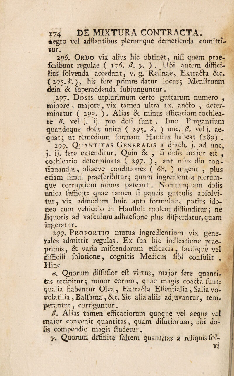 De '? Mixtura ContraBam 293.il ixtura Contracta, Guttae, vocatur IVI Mixturae [269.] fpecies, minore, quarti prior [ 282 ] , mole efficax, ex Spirituofls maxime aut ejufmodi, quorum virtus exiguo fub volumine latet, conflata, dofin plerumque per guttas determi¬ natam faltem admittens. Chemicis ut originem, ita varia nomina, de quibus infra , debet hoc remedii genus. 294. Materiem ergo praebent ea modo quorum dofis ad ufus internos efficax parvae molis eft : uti funt Tin&urae potentiores [ 221. 242. ] , Spiritus fimiles, Effentiae, Quintae Effentiae, Elixiria, Bal- fama liquida, nativa, artefafta, Extra£fa Effentia- lia, Olea Aromatica, ffillatitia, Liquores Salini coa- £fi, & fimilia. 295. Delectum diftat indicatio Medici , virtus materiae [ 294. ] cogriita, tum lingularis variorum fub mixtione mutua habitus. Neque enim tantopere hic coloris , odoris , faporis , ratio habetur ; dum compendium formulam fatis commendat. «. Seligenda igitur talia , quae & virtute conve¬ niunt , & amice inter fe coeunt abfque vel praecipi¬ tatione , vel effervefcentia , vel alia mutatione incon- grua. Cautelas autem hic obfervandas vix , nifl e Chemia, hauferis. /?. Quandoque tamen & apte conjunguntur , quae mifta effervefcunt & fe mutuo deffriunt : Acida v, g. & Alcalina. Eft, ubi mitior medii falis inde na- fcentis indoles fcopo magis refpondet. Cave interim, ne & praecipitatio fimul comes fit j utpote quae hic rariffime laudatur. y, Aquofa, Gummofa, Oleofa lenia, quae Spiri¬ tuofis non nubunt, Confervae, Eleitaria, Pulveres 1 haud