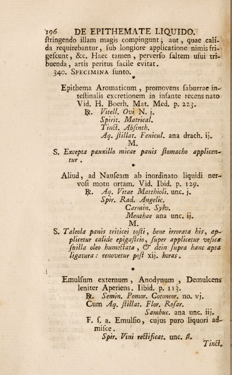 Illave parte externa magis minusve confentit . Alias fi & in univerfam fanguinis maffam conamur agere: |) fcopo eliguntur loca externa , fub quibus majora & M nudiora vafa decurrunt ; uti Tempora , Collum , Axillae , Carpi , Inguina, Poplites , &c. y, Vehiculum ( 330. ) . Eo plurima adhibentur : Panni linei, lanei, varii coloris , rubri praeprimis , textum fericum , ftupae, panis tollus, hujus mica, fpongia , Epithema ficcum vel Sacculus, de quo po- fc Ilea . Alias & veficae fuillae duplo capaciori includi- S tur liquor. Sele&um diclat (copi & partis fovendae 1 diverlitas , tum promtior unius prae alio paralibitas» Si plurimum liquidi applicandum , hujusque calor ! diutius confervandns ell , Panni lanei , Spongia , Stupae, magis ex ufu funt. Vefica diflipationem li¬ quoris praepedit , caloremque confervat, nec inqui¬ nat : fed & nonnifi fubtiliores particulas, & lente : quidem , transmittit. Scitur hinc , ubi conveniat . j Si regio fovenda tenerior ell, & Epithema non ca- lefa&um admovetur, aut confervandi caloris non ma- ii giia urget necdTitas, linteaminibus uti licet , iisque i duplicatis, triplicatis, &c. 11 multo liquore applicato C opus ell. <T. Calidus an Frigidus admovendus iit liquor. In- tentio Medici, partis & materiae natura, hoc do¬ cent : Ubi validilfime refolvendum , penetrandum , attrahendum, calor fuimmi ufus ell. Nocet is gelu conllridf is , repulfui , &c. Spmtuofa volatilia, re¬ giius frigida vel faltem tepida adhibentur; nifi alia repugnent. Vehiculo ( y. ) etiam calefadlione, an¬ tequam id liquido imbuatur , hujus frigus temperare licet. i. Quomodo applicatus liquor Continendus . Huc facit ligatura. Si vero longior humoris & caloris confervatio requiritur, vefica fuilla , oleo prius ma¬ defacta , fuper Fotu extenfa , & firmata , conducit . Quin & huic facculum arena calida plenum, oper¬ culum figulinum , lapideum , aliudve corpus calefa- dlura