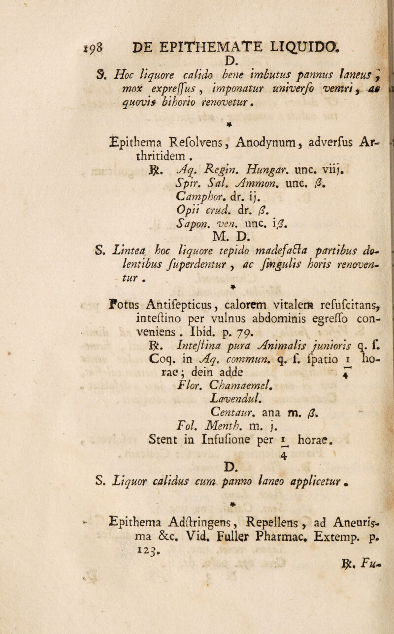 ffringendo illam magis compingunt; aut, quae cali¬ da requirebantur, fub longiore applicatione nimis fri- gefcunt, &c. Haec tamen , perverfo faltem ufui tri¬ buenda, artis peritus facile evitat. 340. Specimina funto. Epithema Aromaticum , promovens faburrae in- teflinalis excretionem in infante recens nato Vid. H. Boerh. Mat. Med. p. 223. J$t. Vitei l. Ovi N. j. Spirit. Matrical. Tincis Abjinth. Aq. jlillat. FenicuL ana drach. ij. • ; M. ' S. Excepta pauxillo micae panis Jlomacho applicent tur . Aliud, ad Naufeam ab inordinato liquidi ner- vofi motu ortam. Vid. Ibid. p. 129, Aq. Vitae Matthioli. unc. j. Spir. Kad. Angelic. Carmin. Sylv. Menthae ana unc. ij. M. S. Taleola panis triticei tofti, bene irrorata his, ap¬ plicetur calide epigajirio, fuper applicetur vefica fnili a oleo humeri at a , & dein fupra hanc apta ligatura: renovetur pofi xij. horas. > 1 * Emulfum externum , Anodynum , Demulcens leniter Aperiens. libid. p. 113. $t. Semin. Pomor. Cotoneor. no. vj. Cum Aq. Jlillat. Flor. Rofar. Sambuc. ana unc. ii;. F. f. a. Emulfio, cujus puro liquori ad- mifce. Spir. Vini reftificat. unc. fi. Tintt.