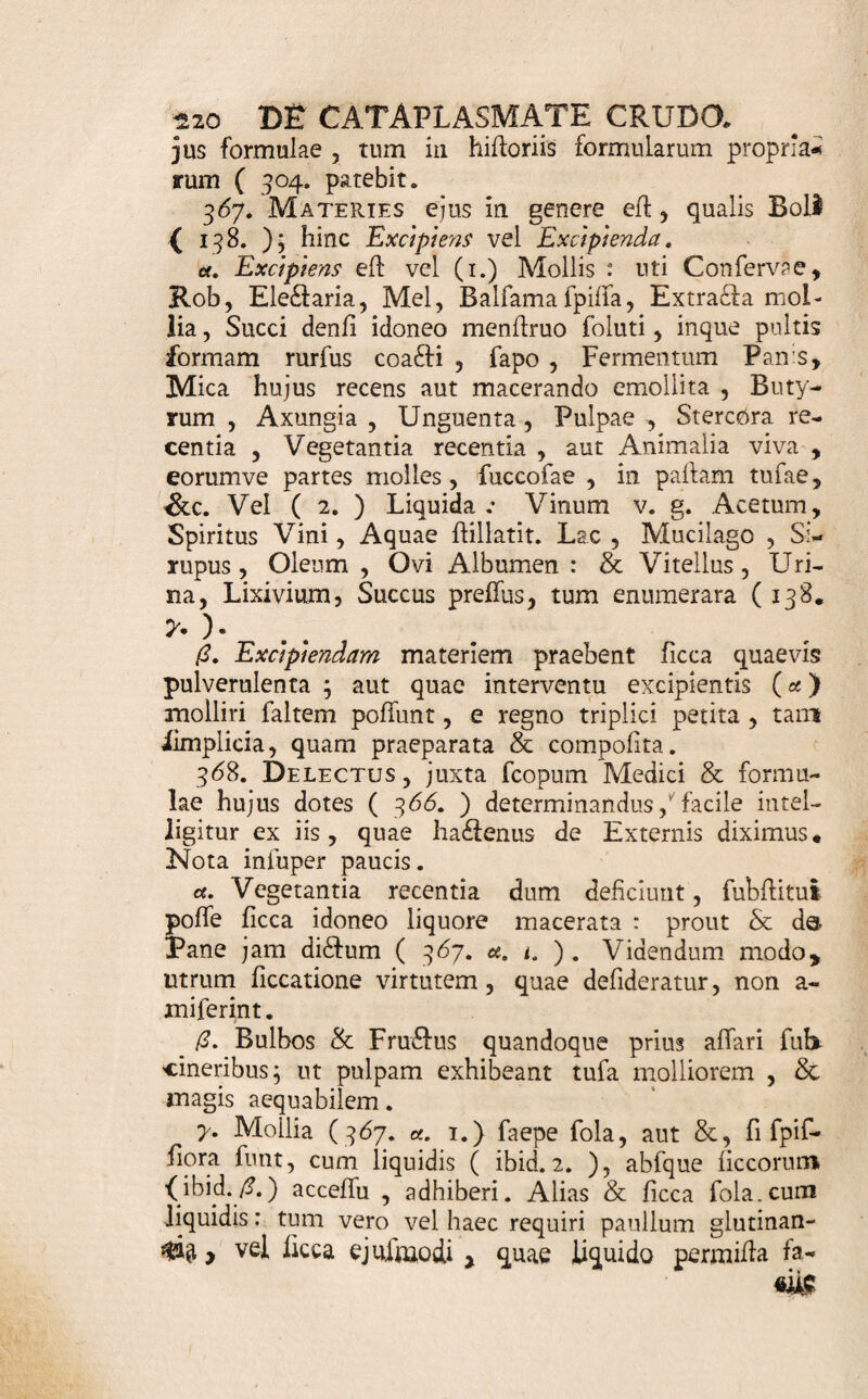 Pulp. Pomi non aufierl , putridi aut a fati, une. ip. M. D. Se Modice calefaEla, mrer lintea extendatur at¬ que oculo dolenti applicetur * ¥ '• i?uls Emolliens , Stimulans} in pus Maturans, ibid. p. 90. 91. gt. Farm. Tritici. Lini recent. ana unc. iij. Cum & 0/e* Llllor. alb. ana q. f., fub jugi agitatione , codta leni¬ ter , redige in Pultis confidentiam * cui dein admifce. Pulp. Cepar. cineribus affatar. unc. ij. Gumm. Ammonlac, In Vitello ovi fo- lut. unc. j. D. ad fi&ile* 5. Admoveatur calide loco affeclo : Renovetur quater de die : ubi arefclt , tantillo Butyri Infui fi e- molliatur. ' * Aliud fimiie. Ibid. p. 90* Ik. To/. A cetos, recent. m. iv. Butyri In fui fi. unc. j. Ad ignem leniter , parum decoris adv de Fermenti panis, unc. ij. Gumm. Sagapen. In Vitello ovi fo- lut. unc. fi. F. f. a. Caraplafma. £. ut prius. Cataplafma Suppurans, ad Bubonem Venereum Ibid. p. 248. ' MU. 1