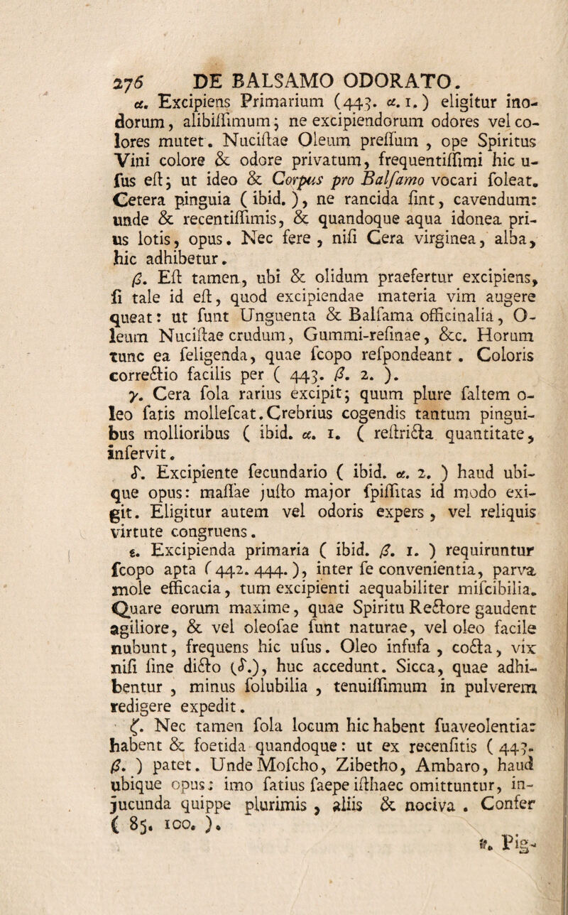 - De Balfamo Odorato * 442. T)Axls amum Odoratum eff Unguenti 8) ( 431. ) fpecies , ex olidioribus fpiffiore pingui exceptis conflans, inun£lioni ferviens, tenui f- fimo odoris principio praeprimis adluofa. Parum hinc ab Unguento differt . Balfami titulo tam multa, tamque diverfa in difpenfatoriis hodie veniunt , ut vix alia detur vox in arte pharmaceutica , cujus fi- gnificatio magis aequivoca iit : Certe difficillimum efl, in omnibus & lingulis, quae vocant , Balfamis communes aliquas dotes invenire , quibus inter fefe univerfa conveniant, & a quibufvis aliis difparis no¬ minis remediis diftinguantur . Ne quid de Balfamis nativis dicam , quae hujus non funt loci , fi artefa- £lorum materiem, confidentiam, parandi modos, Scc* fpeftes, quantopere differunt inter fe plurima ! Tri¬ plex eorum genus numeratur; primum Stillaritiorum: alterum Unguentariorum; tertium Odoratorum . Stil- latitiorum vero tanta eft diverfitas; ut vix ad unum genus referri poffint ; alias enim funt meraca Olea, violento igne extorta, ambufla, hincfpiffiora, & ob eam modo caufam Balfama di£la : alias funt Olea aromatica, quae Effentialia vocant, ope digeffionis vel deffillationis inter fe jun£la , aut Spiritibus ardenti¬ bus, puris, foluta & concorporata; quae pofferiora potiore jure ad Quintas Effentias liquidas pertinent: alias iidem fpiritus vi aromatum medicata, iterventu deffillationis imbuti, Balfama audiunt , verius Spiri¬ tuum aromaticorum nomine donandi . Unguentaria & Odorata non admodum inter fe difcrepant: fed ab Unguentis etiam vix diffinguuntur . Neque his ex- Kaufla eff Balfamorum claffis. Supereff quartum ge¬ nus, a prioribus diverlum, quod ex Oleis conflat fo- luto Sulphure, Succino, Sale Saturni, & fimilibus. Impraegnatis ac plus minufve denfatis. Itaque lique¬ te -exiffimo , quam ob rem univerfam Balfamorum hiiloriam generali titulo non exponam. Accedit, quod eorum