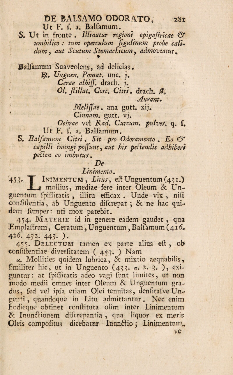 glandis indendum- jubetur; ut Umbilico imponi que¬ at. Conficiendi modus plerumque pharmacopoei cre¬ ditur dexteritati. 450. Signatura , praetur nomen a bafi aut vir¬ tute petitum ( 444. u. ) utendi modum quoque me¬ morat, qui, fimilis fere Ungnentorum (439.), illi¬ tu plerumque aut infri&ione conflat. Rarius Balfa- mum, vehiculo exceptum , parti tantum imponitur ( 439. ). Loca fenfiiiora, aut nudioribus majoribus¬ que perreptata vafis, Nares v.g. Tempora, Vertex* Carpi, Praecordia, &c. utplurimum apta cenfentur* quibus hoc medicamen admoveatur. 451. u sus rarior, faepe ad delicias faltem defli- natus, quandoque tamen & Nervorum affe&ibus, E- pilepfiae , Apoplexiae, Vertigini , Leipothymiae, Spafmis Hyifericis , Hypochondriacis , Dolo¬ ribus , Flatibus, &c. ftimulando, fopiendo, motum mutando, aliave virtute lingulari agendo, opem fert. Suadet autem & hic prudentiam mira principii odo¬ riferi agilitas, & minus aliquando a priori cognofcen- da a£lio in corporis nofiri fubtilifTima, Confer. ( fi 452. Specimina funto. Balfamum fragrans, Cardiacum. Corp. pro Balf unc. 0. 01. flillat. Cinnam, ver fcrup* /• Balf. Peruvian. fcrup, 0. Ambar. grif. gr. ij. Mofcb. Orient. gr. j. Bol. Axmen. q. f. M. F. f. a. Balfamnm. S. Balfamum Cinnamomi, naribus, carpis, &c. in- fricandum. Ambaro & Mofcbo exclufis idem fieri potejl univerf'alius. Balfamum mollius, Excitans, Antapople&icunu Vid, H. Boerch, Mat. Med, p. 177. s 4 01: