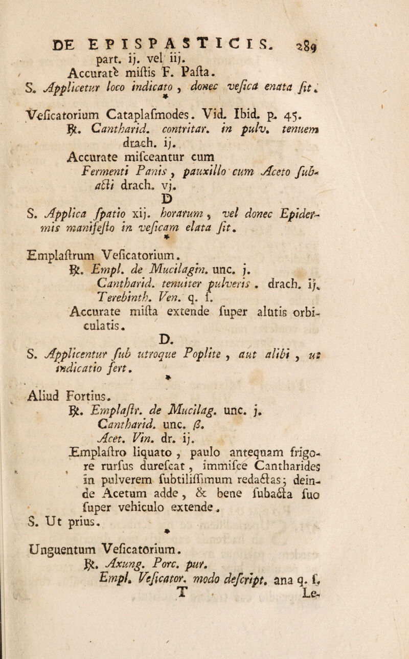 p. 342. gt. Axung. Pore. Picis liquid. Gereviffort. annos, ana unc. i;. Agitentur fimul ad perfeftam ufque mix¬ tionem. D. $. Oblinatur ac purgetur eo pars laborans > bis de die* * Litus Refrigerans , Repellens , Demulcens ad Ambufla & Eryfipelas. Ibid. p. 332. JJi. . Aq. Cale. viv. unc. j. 01. Rofar. unc. i,tf. Sacch. Satum, dr. i£. Terendo accurate milia exhibe. S. Eo non calejaBo pars aegra quovis trihorio oblinatur De Epifpafiicis. 463. T7 Pispastica, Attrahentia fi Pice, ut ba- s .4 fi, conflant, Dropaces; fi Sinapi recipiunt, Veteribus Sinapifmi ; li ruborem modo inducunt , Phoenigmi, Rubefacientia; fi & veficas excitant, Ve- ficatoria di£ta , cum ufus fint frequentifiimi , & ad remedia externa communia [ 304. ] pertineant,pau¬ cis hoc loco commemoranda veniunt; ut faitem con¬ flet, materie magis, quam forma, ab aliis difcrepa- re , & quibusnam maxime formis gaudeant . Sunt igitur vel Cataplasmata Cruda ( 366.375.), vel Em- plallra ( 415. 423. ), vel Cerata ( 425. ),vel Un¬ guenta (431. ). 464. Quamobrem eorum praeferiptio ex hifioriis ( loc. cit. ) intelligitur. Materiem di£lat titulus Sti¬ mulantium in Materie Medica. Ufum exponit indi¬ cationum dodlrina: ut ideo pluribus hic non opus fit ( 7. (3. 8. ). 465. Specimina ideam dabunt pleniorem. & Dropax ad Membrum Paralyticum „ Vid. H. Boerh. Mat. Med. p. 179. Pi-