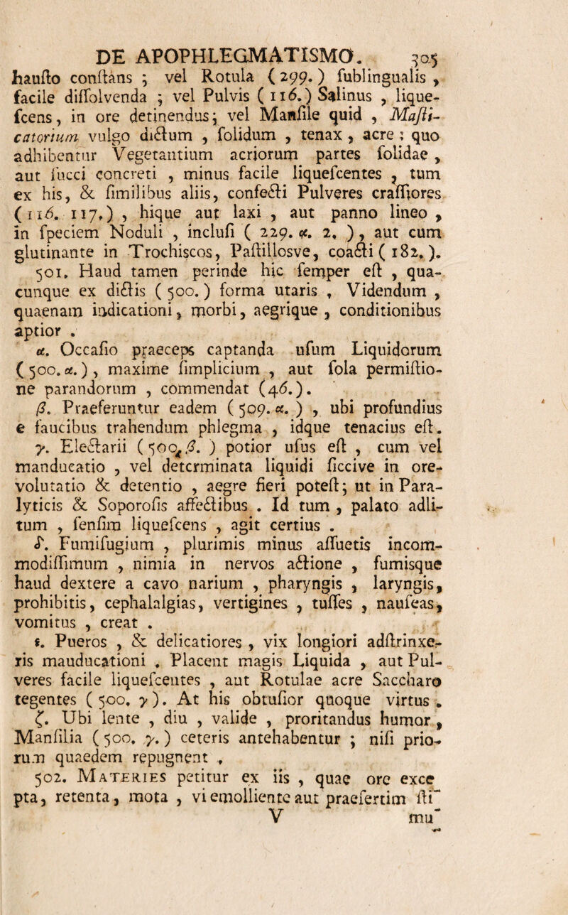 DE DENTIFRICIO. 30* clegmatis ( 159, ) , aut Linimenti ( 453, ) form& hic ufu venit. y. Siccum praebet Pulvis (nb. 318.) tenuifiimus aut mediocris (117, 319.); tum ex hoc & glutinan¬ te idoneo conflati Trochiici ( 182. ) ; aut Styli Dentifricii, qui tamen hodie minus ufitati funt. 497. Materies, Delectus, cetera , ex indole corrigendi vitii, & forma expetita ( 496. ) , inteili- guntur. Acida Foflilia caute adhibentur ; ne , dum dealbant Dentes, flmul ambedant. 498. Usus Dentibus, Gingivis , detergendis, Ar¬ mandis, labe Scorbutica liberandis , his quandoque, in Dentione difficili, emolliendis, refrigerandis, con¬ ducit . 499. Specimina funto. * Collutiorium in Scorbuto a caufa calida 6 Vid.H# jBoerh. Mat, Med. p. 193* gt. Myriae Limonum. Meli. P<ofac. ana une. i;. Sp, Sal. dulc. drach. /?. Aq9 Jllllat. Putae. unc. i;. m. 7 S. Eo faepiufcule laventur Dentes & Gingivae. ' Linimentum vide in Hifloria Linimenti pag» 284,» * Collutio , Eclegmatis fere forma , Refrigerans, Emolliens , in Dentitione difficili , Vid. H, Boerh. Mat. Med. p. 236. Crem. LaSt. ree. Vi teli. Ovor, ana unc. j. Sir. Vio lar. drach. vj. Aq. Jlillat. Rofar. unc. iij. M. S. His foveantur Gingivae dolentes. * Opiata Dentes detefgens, firmans Coni