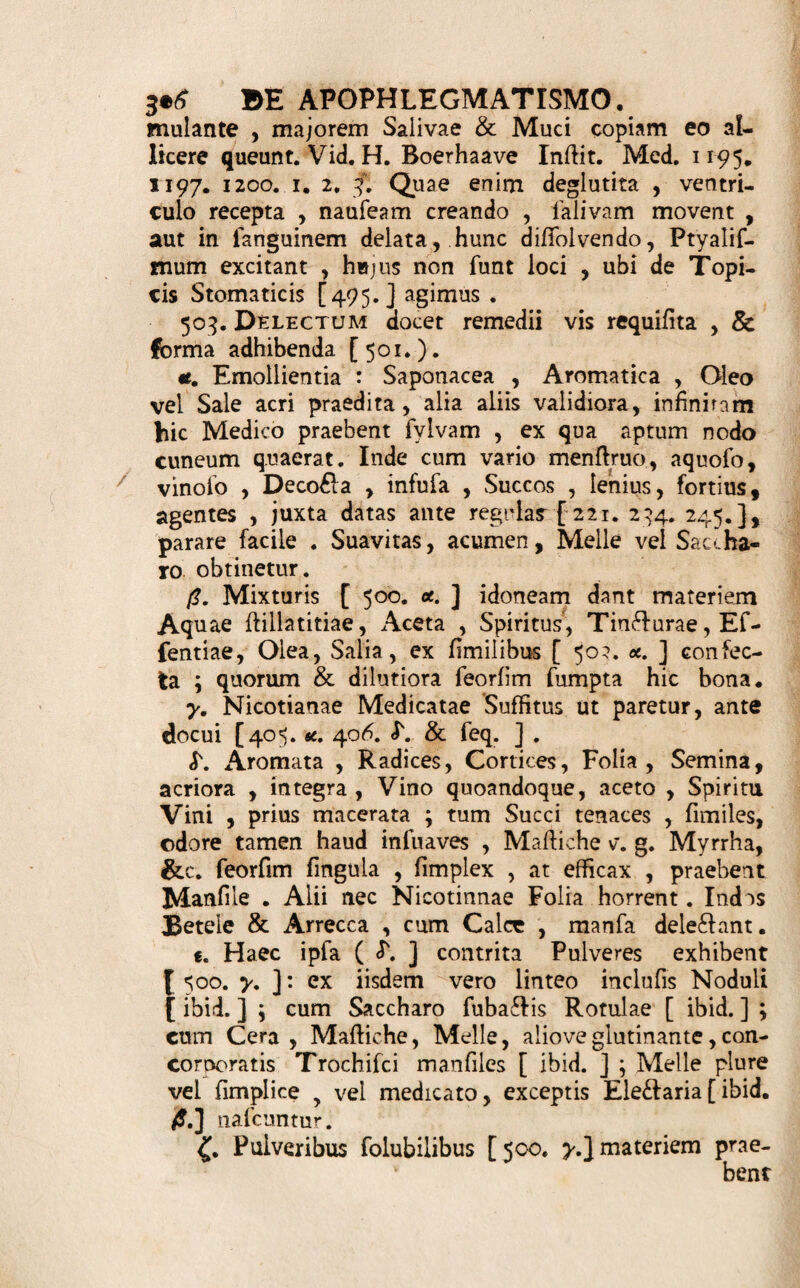 JC4 DE dentifricio; Jjt. Conferv. Rof rub. unc. (3. Ojf. Sepiae ppt. drach. ij. Sang. Dracon. Cort. Granator, ana drach. Alumin. &/?/. fcrup. ij. MelL Rofac. q. f. Ut F. Ele£tarium. D. ad fi£Hle. S. Mane & pofl prandium ac coenam eo fricentur Dentes, abluantur cum Spirit. F/#/ Myrrbato. Pulvis Dentifricius. Pumicis ppt. drach. ij. F/or. Balauji. FUd. Irid. Flor. Myrrb. rubr. ana drach. j. X/zp. Haemat. .SV/. Ammoniac. ana drach. /L M. F. Pulvis tenuis. S. Ut fupra. ^Trochifci vel Styli Dentifricii. ' gt. Spectes praecedent. Mucilag. Gumm. Fragacanth. Aqud Salviae faEl. q. f. Ut F. Trochifci vel Styli probe ficcan- di. D. S. Defricandis Dentibus adhibeantur. A De * Apophlegmatismo. 5°0. A Pophlegmatismi (495.) Forma iterum jfjL triplex eft, Liquida, Mollis, Sicca, a. Liquidam faepiufcule praebent Deco&a (234.), Mixturae Mediae ( 282.), crebius Contraftae ( 293.), quandoque & Infufa ( 221. ), Succi ( 245. ) , aut Liquores alii officinales, non permifli. Mollem dat Ele£farium ( 148. ). >. 5/Vr* varia vel eil fufhtus fpecies [ 405. <*. ]> Nicotianae fimplicis > aut Medicatae, fumo ore hauflo