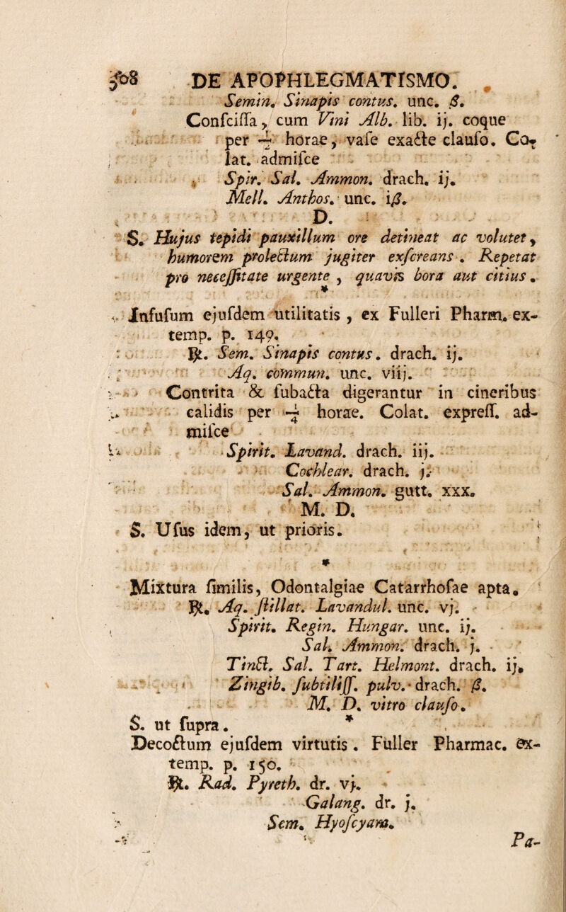 mulante , majorem Salivae & Muci copiam eo al¬ licere queunt. Vid. H. Boerhaave Inftit. Med. 1195, 1197. 1200. 1. 2. f. Quae enim deglutita , ventri¬ culo recepta , naufeam creando , falivam movent , aut in fanguinem delata, hunc difiolvendo, Ptyalif- mum excitant , hujus non funt loci , ubi de Topi¬ cis Stomaticis [495. J agimus . 503. Delectum docet remedii vis requifita , 8c forma adhibenda [501.). Emollientia : Saponacea , Aromatica , Oleo vel Sale acri praedita, alia aliis validiora, infinitam hic Medico praebent fvlvam , ex qua aptum nodo cuneum quaerat. Inde cum vario menftruo, aquofo, vinoio , Decolla , infufa , Succos , lenius, fortius, agentes , juxta datas ante regulas [221. 234. 245.], parare facile . Suavitas, acumen. Meile vel Saccha¬ ro obtinetur. I?. Mixturis [ 500. ot. ] idoneam dant materiem Aquae ftillatitiae, Aceta , Spiritus, Tinfturae, Ef- fentiae, Olea, Salia, ex fimilibus [ 50?. ] confec¬ ta ; quorum & dilutiora feorfim fumpta hic bona, y. Nicotianae Medicatae Suffitus ut paretur, ante docui [405. «e. 406. <T. & feq. ] . Aromata , Radices, Cortices, Folia, Semina, acriora , integra , Vino quoandoque, aceto , Spiritu Vini , prius macerata ; tum Succi tenaces , fimiles, odore tamen haud infuaves , Maftiche v*. g. Myrrha, &c. feorfim fmgula , fimplex , at efficax , praebent Manfile . Alii nec Nicotinnae Folia horrent. Indas Beteie & Arrecca , cum Calce , manfa dele£fant. €. Haec ipfa ( <T. ] contrita Pulveres exhibent [ 500. y. ]: ex iisdem vero linteo inclufis Noduli { ibid. ] ; cum Saccharo fuba£lis Rotulae [ ibid. ] ; cum Cera, Mafiiche, Melie, aiiove glutinante, con¬ corporatis Trochifci manfiles [ ibid. ] ; Meile plure vel fimplice y vel medicato, exceptis Eleftaria[ibid. fi.] nafcuntur. Pulveribus folubilibus [ 500. y.} materiem prae¬ bent