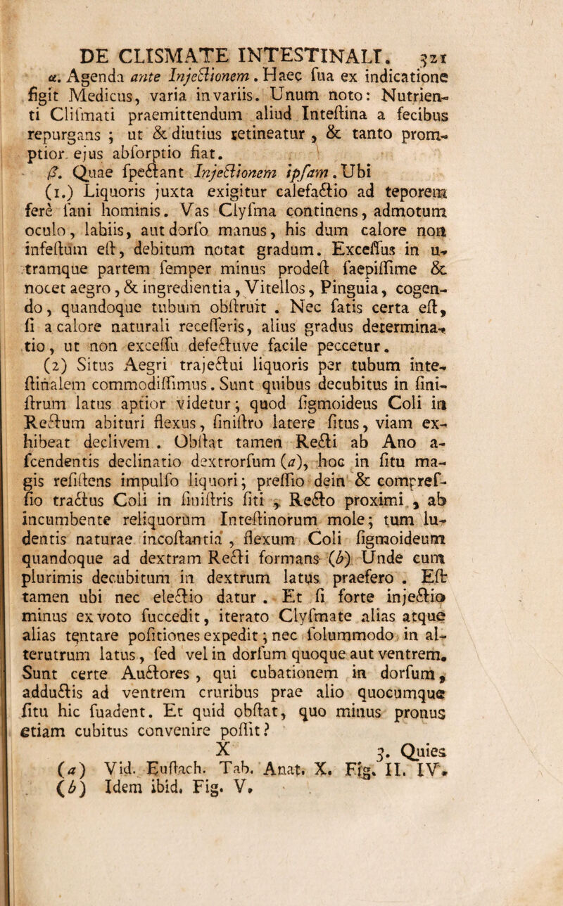 mulandum, minor; ne moles dirrmlo juxta citius ex* pellat. Si diutius retinendum, minor itidem expe¬ dit: quod maxime in iis, quae nutriendi fine inji¬ ciunt , notandum. <T. Ceterum & hic parcior fimul inje&i copia pen- fari poted iteratione, &, fi quae obdant, per inter¬ valla immitti, quod fimul debebat. 521. Proportio mutua ingrediendum , vix certis n univerfum limitanda legibus, attento ad suam in¬ dicationem ( 518.), virtutem materiae, vires aegti, fenfum huius majorem minoremve, requifitam Inje¬ ctionis confidentiam ( 309. £.)* &.c. determinatu fa¬ cilis eft. u. Si Purgantibus opus infufis , deco&is, aut in¬ termittis , haec plerumque dupla recipiuntur dofi , qua daretur ori ingerenda, quandoque & tripla, imo ma* jore ubi ftimulandum fortius. /?. Salium mediorum, quae magis hic ufitata, drach. j. i*i ad liquoris unc.x. pro fiimulo mediocri fere fuf- ficiunt. Alias tamen uncia j. imo ij. adhibentur in acerrimis ( 518. \. ) y. Eorum, quae Mellis aut Sirupi gaudent fpifli- tudine, iatifiima iterum Proportio primario ex virtu¬ te medica , dein & confidentia , limitatur ; ut ideo fumma fer£ fit, fi horum & liquoris aequale pondus fum fer is. S'. Pinguium tamen,nifi cum fok totum conditu- unt Clyfma , parcior quantitas rarius quartam to¬ tius partem exfuperat .Terebinthinae autem vix plus unc, 0. aut drachm. vj. ad liquoris unc. viij. vel x. recipitur. e. Solida, ficca, pulverulenta, quin majore quan¬ titate admifceantur , prohibet nafcitura fpifiitudo , aut facilis in grumos coalitus . Drach. j. ij. iij. pro adulto (520. u. ) fatis funt. Opiatis, aliifque Dradicis , iis maxime, quo¬ rumvis fubdola furtim fe vafis infinuat , cautus ute¬ re! Eft & in Craftis Iittedinis apparatus nerveus; ad-