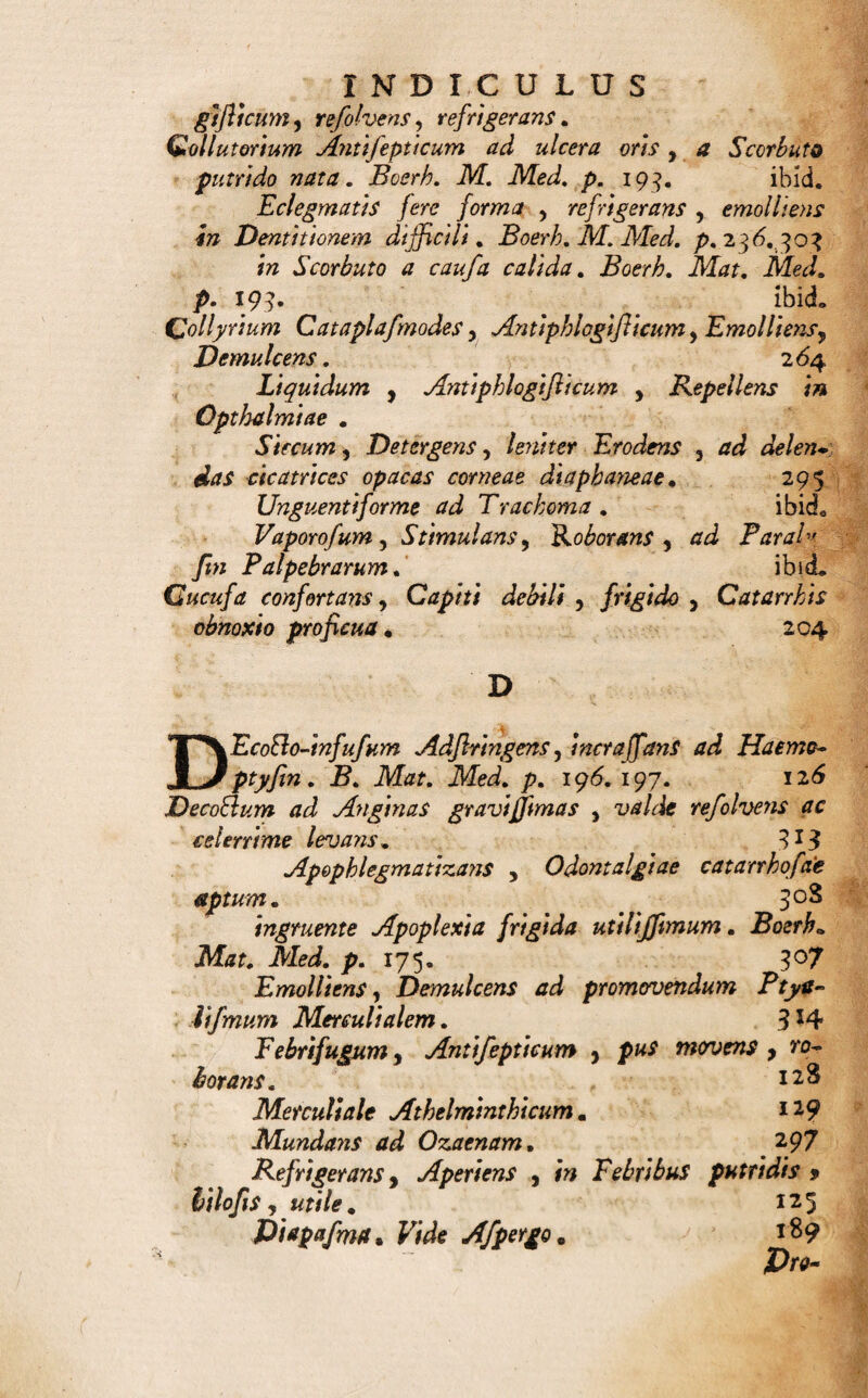 Balfamim Molitus 5 excitans, Antapcple&tcum e Boerh• Med. p. 177. 279 Suaveolens ad delictas . 281 Succini, Anticatarrkale. 280 Cardiacumy Nervinum.Atapopleclicum. etc. 178 Vulnerarium externum , contufis 5 vulneratis, e*- coriatisy diJloni$y enervatis partibus utile* 273 Bochetum in Spina Ventofa. 129 2?o// adjlringentes. <5? Anthyjlericus. 62 Balfamici. ibid. Emeticus pro Adulto. 61 Febri fugi, iidemque & Gangrenae oppofiti. 62 Purgans in Anxietate febrili. 61 Purgantes. ibid. Sialogogiy Boerh. Mat. Med. p. 251. 62 C CAffolette Seu Vafculum odorarium. 242 Cataplafma Acre y Emoli iens, Jiupeja ciens. Boerh. JVLtf. Med. />.92. 225 Adflrtngens ad Haemorrhagiam partis externae vulneratae . Boerh* Mat. Med. p. 104. 224 Antifepticum ad Gangraenam. Boerh. Mat. Med. p. ioo. 216 Emolliens, Anodynum, Dtfcutiens. 225 Emolliens Leniens ad oculi dolorem inflamma¬ torium . 217 Emolliens Narcoticum. B. Mat.M. p. 65.216. Emolliens 5 Refolvens ad Ambujta. Boerh. Mat. Med. p. 105.. . ’ 219. Emolliens y Jlimulans in pus maturans. Boerh. Mzf. Med. />. 90. 91. 218 4//W Jimile. _ ibid. Refolvens Antiphlogifticum ad Anginam . Boerh. Mdr. .Med. 138. 217 Suppurans fid Bubonem Venereum, Boerh. Mat. Med. p. 248» 218 * ^