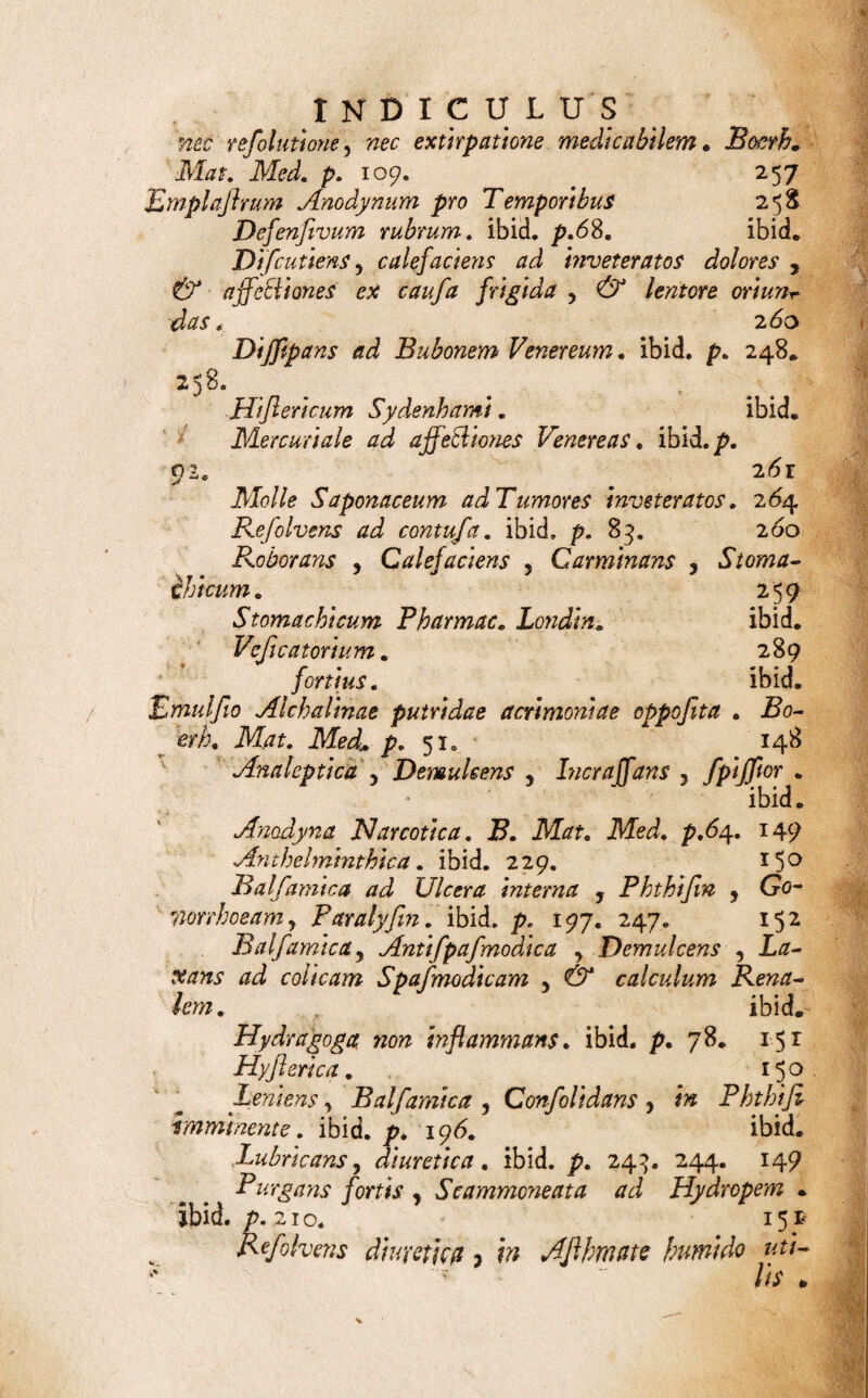 gifttcum, refolvens, refrigerans. Coi Intortum Antifepucum ad ulcera oris , £ Scorbuto putrido nata. Boerh. ikf. iVW. p. 193. ibid. Eclegmatis fere forma , refrigerans , emolliens in Dentitionem difficili. Boerh. M. Med. p. 23 6.303 Scorbuto a caufa calida. Boerh. Mat. Med. 193. ibid* Collyrium Cataplafmodes, Antiphlogiflicum, Emolliens y Demulcens. 264 Liquidum , Antiphlogiflicum , Repellens in Opthalmiae . Siccum, Detergens, leniter Erodens 3 ^ dei en* das cicatrices opacas corneae diapbaneae. 295 JJnguentiforme ad Trachoma . ibid* Vaporofum , Stimulans, 3 ^ Par ah' fin Palpebrarum. ibid» Cucufa confortans, Capiti debili 5 frigido , Catarrhis obnoxio proficua„ 204 D DEco&o-infufum Adfiringens, incraffans ad Haemo* ptyfin. B. Mat. Med. p. 196. 197. 126 DecoElum ad Anginas gravifjimas y valde refolvens qc celerrime levans . 313 Apophlegmatizatis , Odontalgiae catarrhofae aptum. _ 30S ingruente Apoplexia frigida utilijfimum. Boerh. Mtff. Mei. p. 175, 307 Emolliens, Demulcens ad promovendum Pty*- lifmum Mmulialem. 3 *4 Febri jugum, Antifepucum , movens > ro¬ borans. Mercul\ale Athelminthicum. 129 Mundans ad Ozaenam. 297 Refrigerans, Aperiens , Febribus putridis 9 lilofis, 125 Diapafma, JWe Afpergo. T^9 Vro~