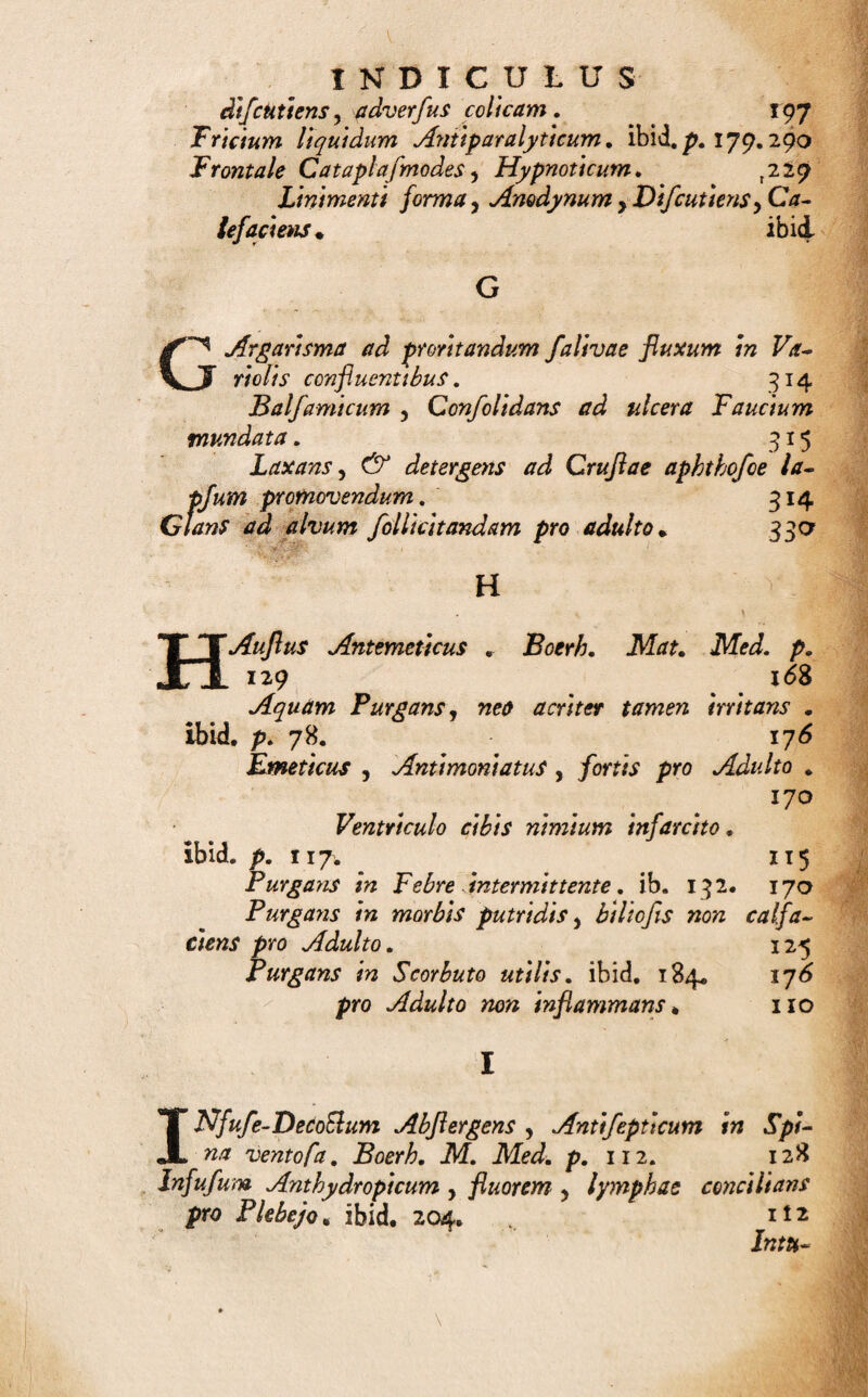 nec vefolutione, nec extirpatione medicabilem * Bocrh. ikLrf. Med. p. 109. . 257 Emplajhum Anodynum pro Temporibus 258 Defenflvum rubrum, ibid. p.68. ibici* Difcutiens, calefaciens ad inveteratos dolores , ajfeciiones ex caufa frigida , ^ lentore oriunr das* 260 Dtjfipans ad Bubonem Venereum, ibid. p, 248. 258. Hi fleri cum Sydenhami. ibid. Mercuriale ad affettiones Venereas, ibid.p. 92. 2^r Molle Saponaceum ad Tumores inveteratos, 264 Refolvens ad contufa. ibid. p. 83. 260 Roborans , Calefaciens , Carminans , Stoma¬ chicum , 259 Stomachicum Pharmac, Londin. ibid. Veficatoriu m. 289 fortius. ibid. Emulfio Alchalinae putridae acrimoniae oppoflta , 2?o- erh. Mat, Med.L p, 51. * 148 Analcptica 5 Demulcens , Incraffans , fpifflor . ibid. Anadyna Narcotica, B, Mat, Med, p,6y, 149 Anthelminthica, ibid. 229. 15° Balfamica ad Ulcera interna , Pkthifm , Go- norrhoeam, Paralyfm, ibid. p. 197. 247. 152 Balfamica y Antifpafmodica , Demulcens , £<z- ^ colicam Spafmodicam , ^ calculum Rena¬ lem, ibid. Hydragoga non inflammans, ibid. p, 78. 151 Hyflerica, 150 Leniens, Balfamica , Confolidans , iw Phtbiji Imminente, ibid. />. 196. ibid. Lubricans, diuretica, ibid. p. 243. 244. 149 Purgans fortis , Scammoneata ad Hydrope?n . ibid. p. 210. 151 Refolvens diumkft 3 f» Aflhmate humi do uti¬ lis •