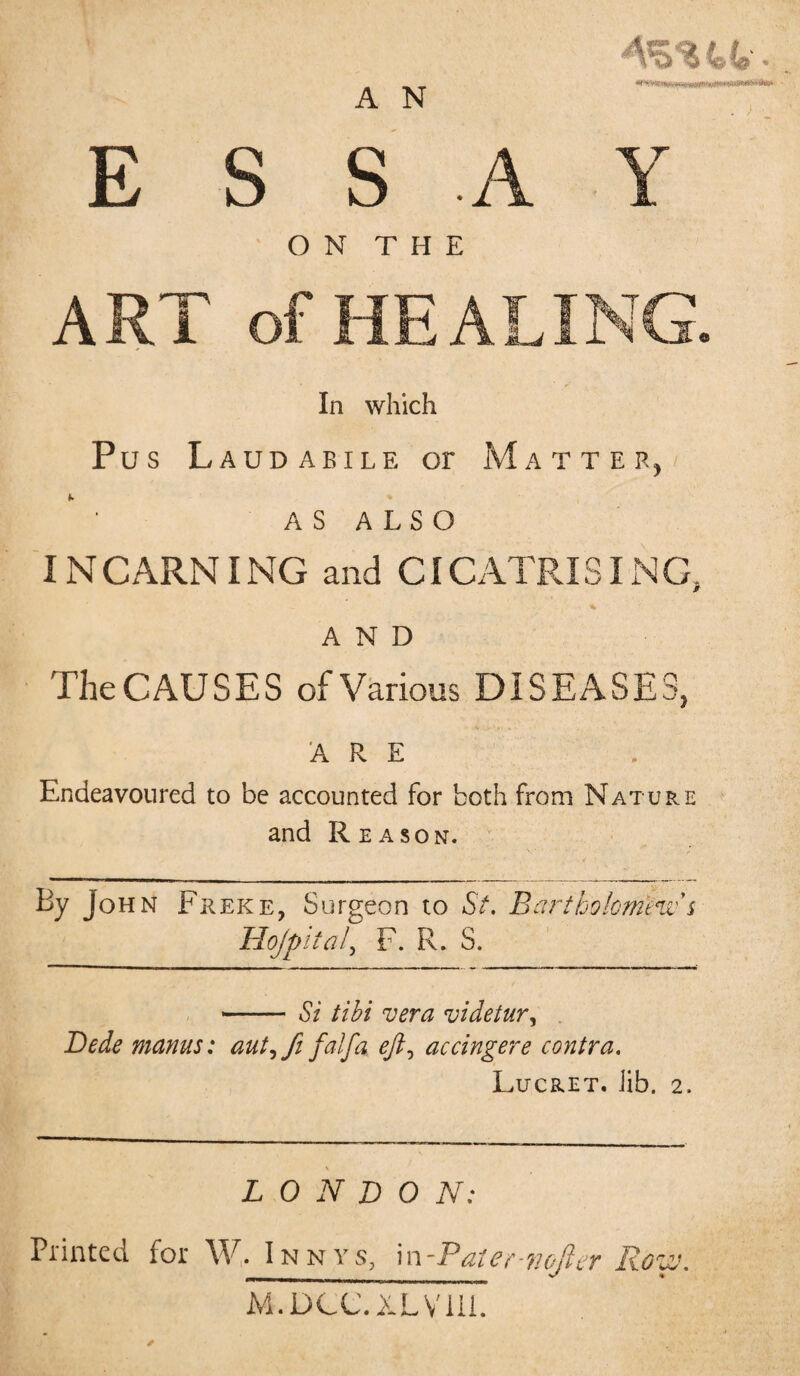 A N ‘““‘mr - r.uwnnirni>Tim'T~,*‘~'gk*'~ ESSAY ON THE ART of HEALING, In which Pus Laudaeile or Matter, AS ALSO INCARNING and CICATRISING, % AND The CAUSES of Various DISEASES, ARE Endeavoured to be accounted for both from Nature and Reason. By John Freke, Surgeon to St. Bartholomews Hojpita/> F. R. S. Si tibi vera videtur, Bede manus: aut, ft falfa. eft, accingere contra. Lucret. Jib. 2. LONDON: Printed for W. Innys, \n-Paier wojler Row M-.DCC.XLVill.