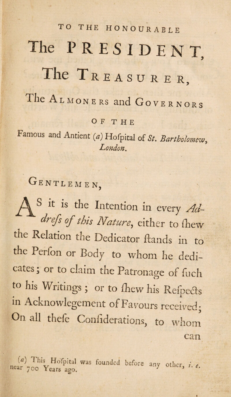 TO THE HONOURABLE The PRESIDENT, The Treasurer, The Almoners and Governors O F T H E Famous and Antient (a) Hofpital of St. Bartholomew, London. Gentlemen, lC ls Intention in every Ad- dfefs of this Nature, either to (Lew the Relation the Dedicator Hands in to the Perfon or Body to whom he dedi¬ cates ; or to claim the Patronage of fuch t° his Writings; or to Ihew his Refpeds m Acknowlegement of Favours received: On all thefe Confiderations, to whom can near)-H1vHoTpital WaS foundcd befors any other, i. e. near ^oo Years ago. 3