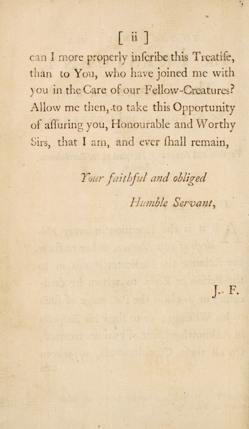 than to You, who have joined me with you in the Care of our Fellow-Creatures? Allow me then, to take this Opportunity of alluring you, Honourable and Worthy Sirs, that I am, and ever fhall remain, « Your faithful and obliged Humble Servant,