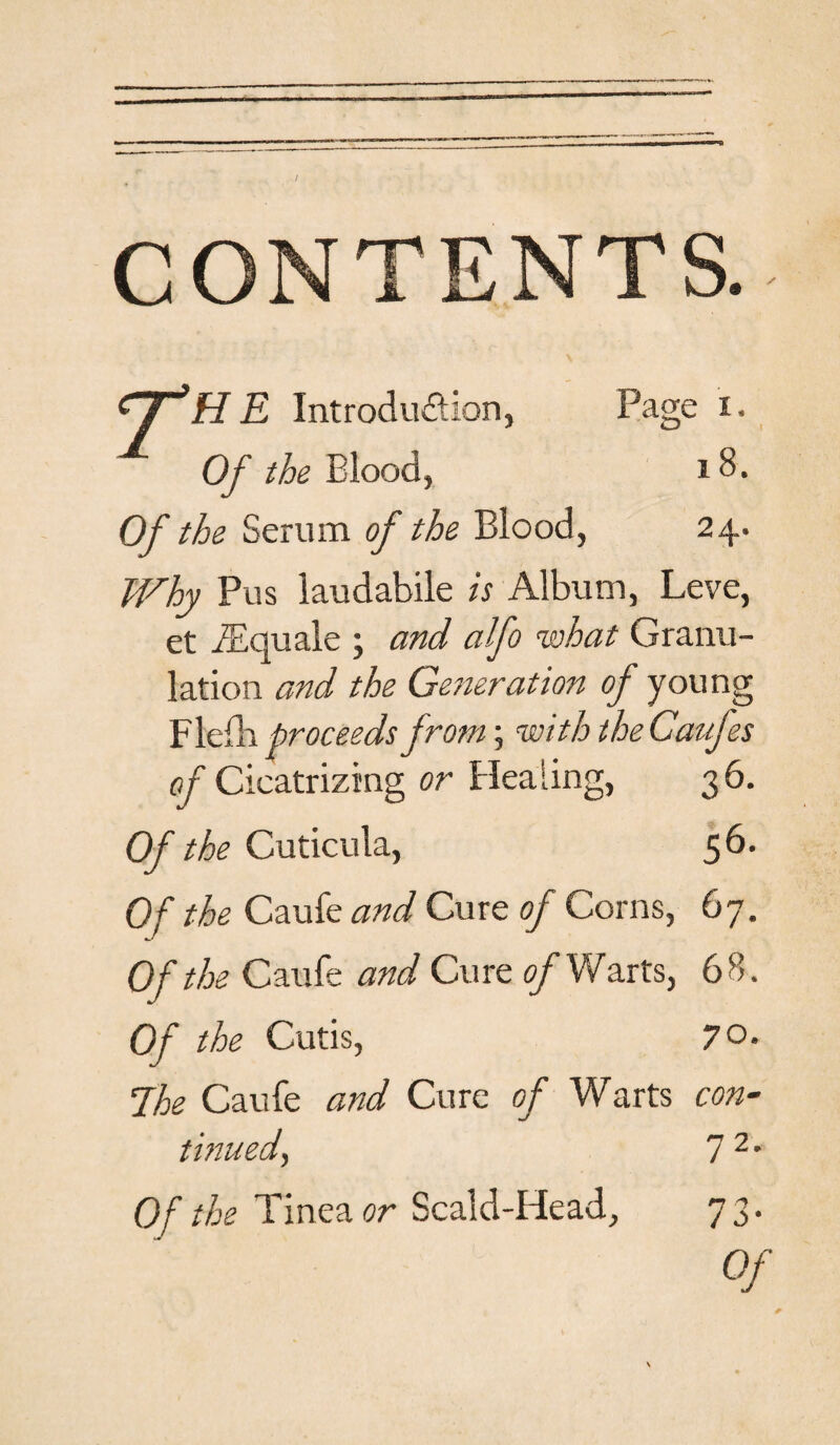 / CONTENTS. n 'HE Introduction, Page i. Of the Blood, s 8. Of the Serum of the Blood, 24. Why Pus laudabile is Album, Leve, et TEquale \ and alfo what Granu¬ lation and the Generation of young Flefh proceeds from; with the Caufes of Cicatrizing or Healing, 36. Of the Cuticula, 56. Of the Caufe and Cure of Corns, 67. Of the Caufe and Cure of Warts, 68. Of the Cutis, 70. The Caufe and Cure of Warts con- tinned, 7 2 * Of the Tinea or Scald-Head, 73.