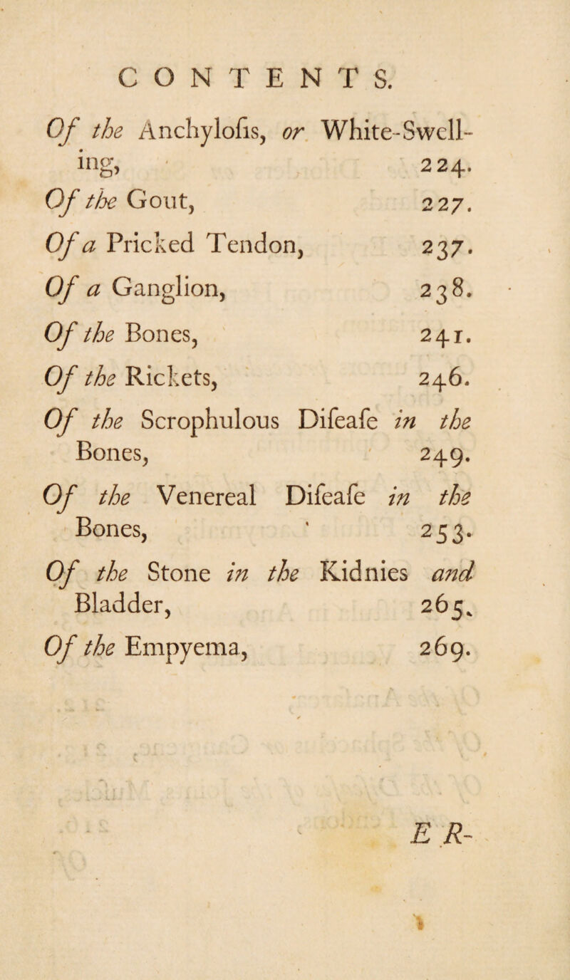 Of the Anchylofis, or White-Swcll- mg, ■ 224. Of the Gout, 22 7. Of a Pricked Tendon, 237. Of a Ganglion, 238. Of the Bones, 241. Of the Rickets, 246. Of the Scrophulous Difeafe in the Bones, 249. Of the Venereal Difeafe in the Bones, ' 253. Of the Stone in the Kidnies and Bladder, 265. Of the Empyema, 269. E R-