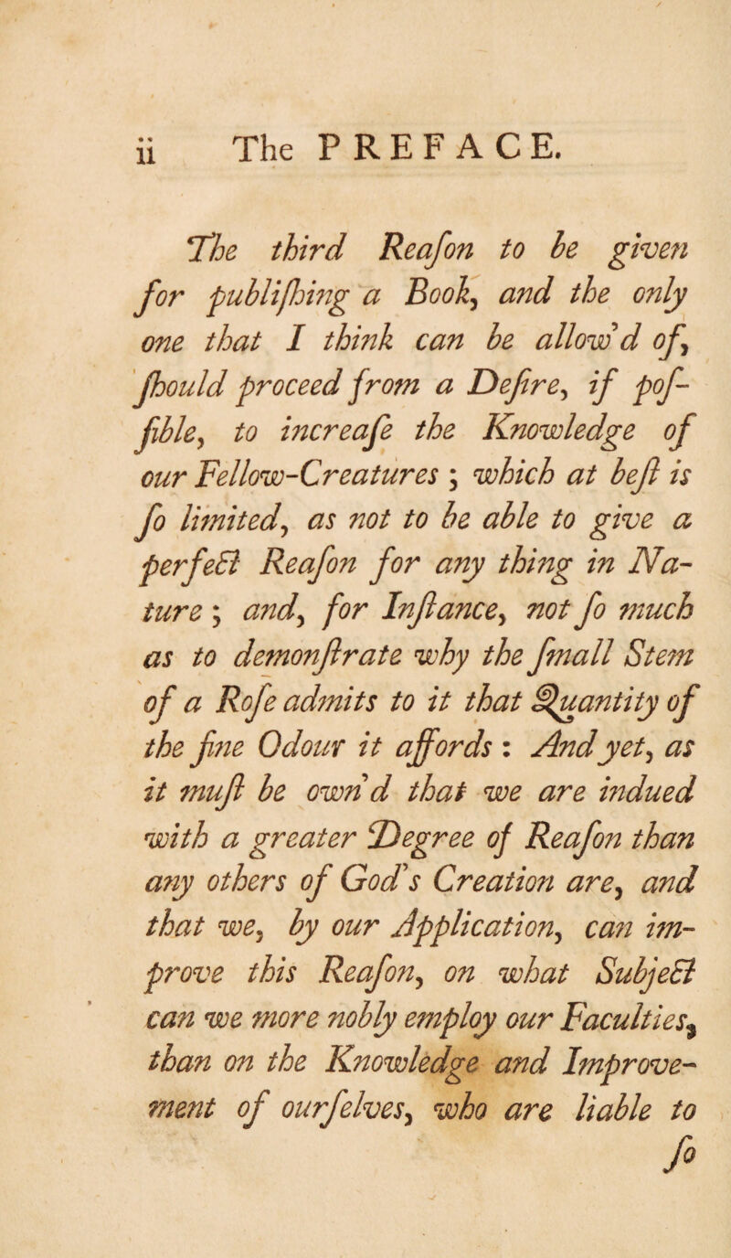 ✓ ii The PREFACE. 'The third Reafon to be given for publifhing a Book, and the only me that I think can be allow d of, fhould proceed from a Defire, if pofi- jible, to increafe the Knowledge of our Fellow-Creatures ; which at bejl is fo limitedas not to be able to give a perfeEl Reafon for any thing in Na¬ ture ; and, for Inflame, not fo much as to demonflrate why the fmall Ste?n of a Rofe admits to it that Quantity of the fine Odour it affords : And yet, as it muff be own d that we are indued with a greater Degree of Reafon than atvy others of God's Creation are, and that we, by our Application, cast im¬ prove this Reafon, on what Subject can we more nobly employ our Faculties% than on the Knowledge and Improve¬ ment of ourfielves, who are liable to f