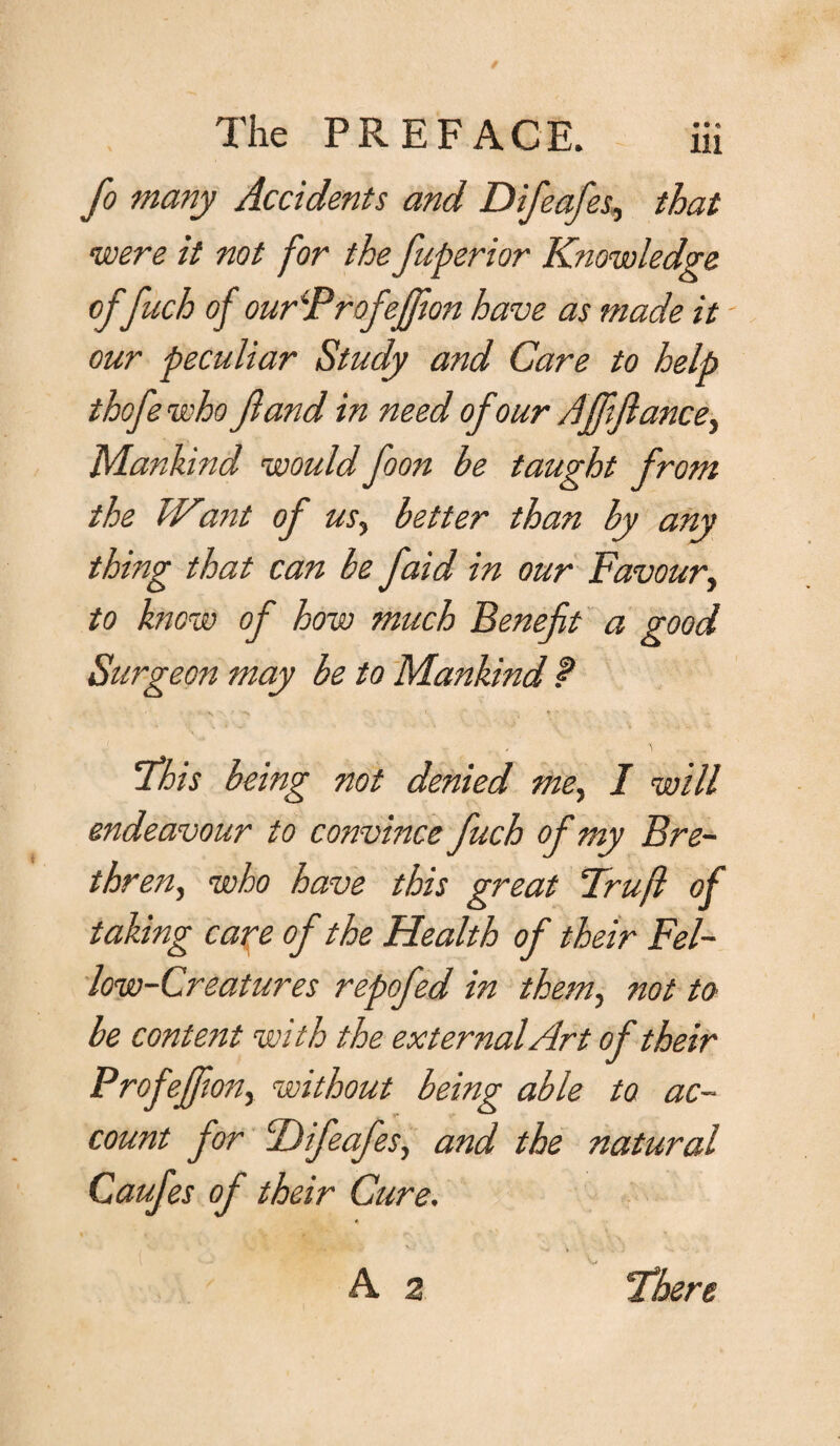 fo many Accidents and Difeafes, that were it not for the fuperior Knowledge of fuch of ourProfeffion have as made it our peculiar Study and Care to help thofe who Jland in need of our Affifiance, Mankind would foon be taught from the IVant of us, better than by any thing that can be faid in our Favour, to know of how much Benefit a good Surgeon may be to Mankind ? This being not denied me, I will endeavour to convince fuch of my Bre¬ thren, who have this great Fruji of taking care of the Health of their Fel¬ low-Creatures repofed in them, not to be content with the external Art of their Profeffon, without being able to ac¬ count for Difeafes, and the natural Caufes of their Cure. v/ - • v , V'.Av. J . \ ,1 * A 2 “There