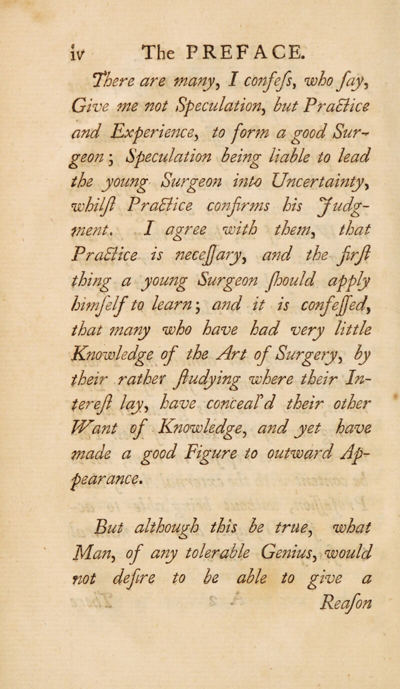 'There are many, I confefs, y^y. Give me not Speculation, but Practice and Experience, to form a good Sur- geon • Speculation being liable to lead the young Surgeon into Uncertainty, whilft Practice confirms his Judg¬ ment, I agree with them, that Practice is necejjary, and the firft thing a young Surgeon fhould apply himftelf to learn; and it is conftejfed, that many who have had very little Knowledge of the Art of Surgery, by their rather fiudying where their In¬ ter eft lay, have conceald their other Want oft Knowledge, and yet have made a good Figure to outward Ap¬ pearance. But although this be true, what Flan, of any tolerable Genius, would not deftre to be able to give a