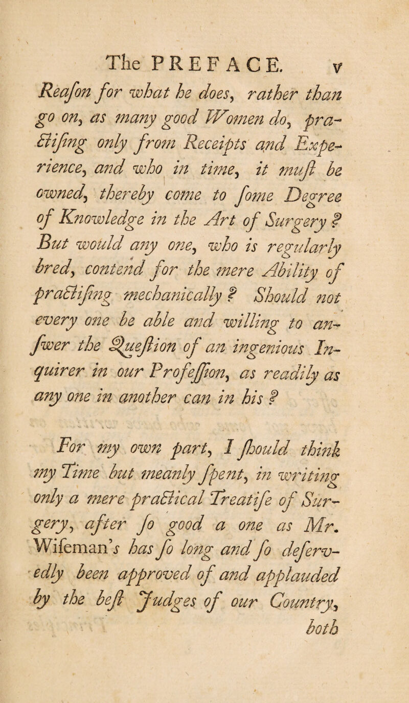 Reafon for what he does, rather than go on, as many good Women do, pra- Bifing only from Receipts and Expe¬ rience .y and who in time, it mujl be ownedj thereby come to fome Degree of Knowledge in the Art of Surgery f But would any one, who is regularly bred, contend for the mere Ability of praElifng mechanically f Should not every o?te be able and willing to an- fwer the SJueJlion of an ingenious In¬ quirer in our Profejfiony as readily as any one in another can in his f ■ ^ *> ■ i For my own party 1 Jhould think my Time but meanly fpenty in writing only a mere praBical Treat ife of Sur~ gery, aft er Jo good a one as Mr. Wifemanh has Jo long and fo deferv- edly been approved of and applauded by the befl Judges of our Country, both