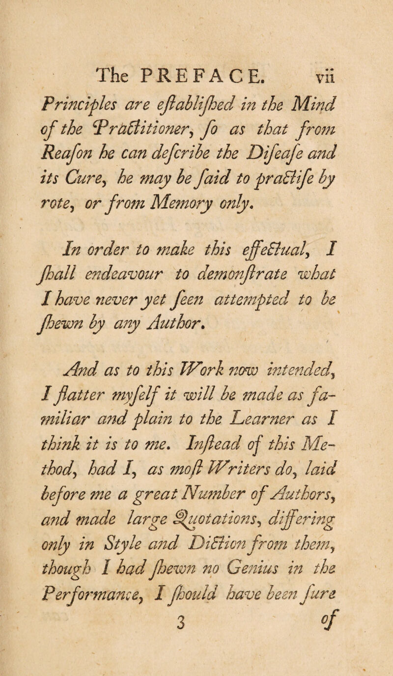 • •* Principles are eflablifhed in the Mind of the Practitioner, fo as that from Reafon he can defcrihe the Difeafe and its Cure, he may be faid to prahlife by rote, or from Memory only. In order to make this effectual, I Jhall endeavour to demonfirate what / have never yet feen attempted to be jhewn by any Author. And as to this Work now intended, / flatter myfelf it will be made as fa¬ miliar and plain to the Learner as I think it is to me. Inftead of this Me¬ thod, had I, as mo ft Writers do, laid before me a great Number of Authors, and made large Quotations, differing only in Style attd DiSlion from them, though / had jhewn no Genius in the Performance, I fhould have been fare 3 °f