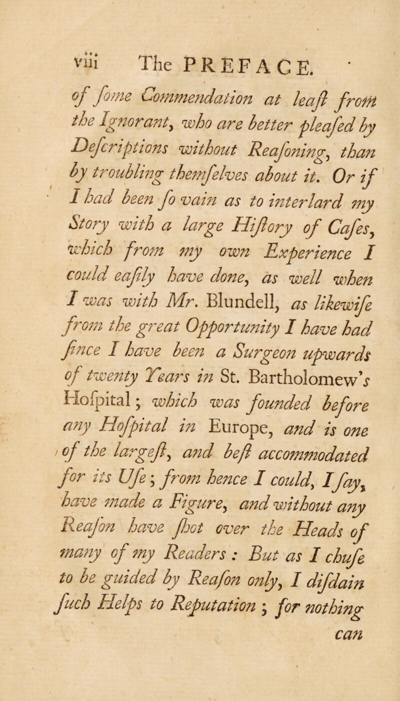 vlii The PREFACE. * * \ 'ft foi/is Commendation at leaf from, the Ignorant, who are better pleafed by Descriptions without Reafomng, than by troubling them/elves about it. Or if I had been fo vain as to interlard my Story with a large Hijlory of Cafes, Mich from my own Experience I could eafly have done, as well when I was with Mr. Blundell, as likewife from the great Opportunity I have had fince I have been a Surgeon upwards of twenty Tears in St. Bartholomew’* Hospital; which was founded before any Hof pit al in Europe, and is one •of the largeft-> and be ft accommodated for its Ufe; from hence I could, Ifayy have made a Figure, and. without any ReaJ'on have foot over the Heads of many of my Readers : But as I chufe to be guided by Reafon only, I difdain fuch Helps to Reputation ; for nothing