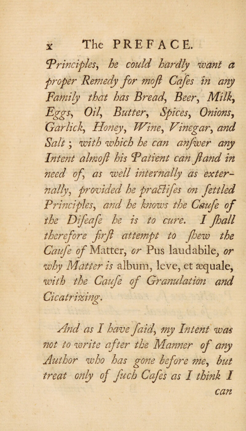 !'•Principles, he could hardly want a ■proper Remedy for mof Cafes in any Family that has Bread, Beer, Milky Eggs, Oil, Butter, Spices, Onions, Garlick, Honey, Wine, Vinegar, Salt; tozV/6 which he can anjwer any Intent almofi his Patient can fta?id in need of, as well internally as exter¬ nally, provided he praElifes on fettled Principles, and he knows the Caufe of the Difeafe he is to cure, I fhall therefore firft attempt to few the Caufe of Matter, or Pus laudabile, or why Matter is album, leve, et aequale, with the Caufe of Granulation and And as I have faid, my Intent was not to write after the Manner of any Author who has gone before me, but treat only of fuch Cafes as I think I