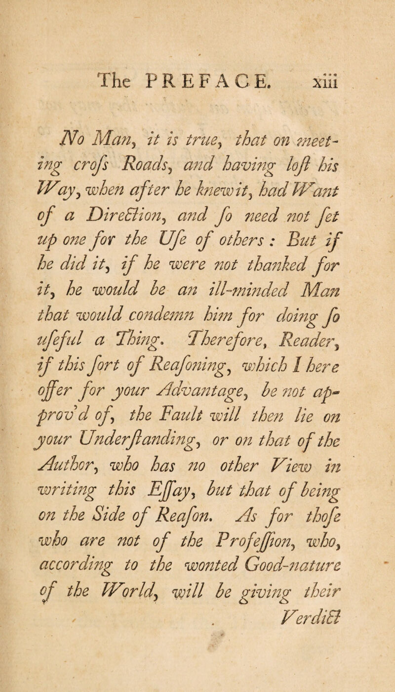 No Man, it is true, that on meet¬ ing crofs Roads, and having loft his Way, when after he knew it} had Want of a Dire&ion, and fo need not fet up one for the Ufe of others : Rut if he did it, if he were not thanked for it, he would he an ill-minded Man that would condemn him for doing fo ufeful a Thing. Therefore, Reader, if this fort oj Reafoning, which I here offer for your Advantage, ^ not ap¬ prov'd of the Fault will then lie on your Underfianding, or on that of the Author, who has no other View in writing this Effay, but that of being on the Side of Reafon. As for thofe who are not of the Profefjion, who, according to the wonted Good-nature oj the World, will be giving their VerdiSl