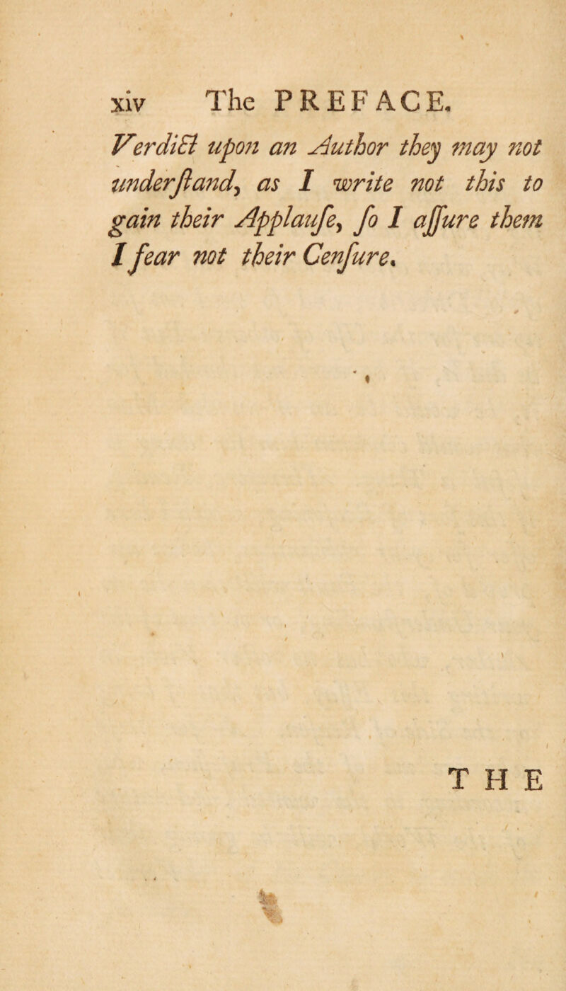 VerdiB upon an Author they may not tmderjland\ as I write not this to gain their Applaufe, fo I ajjure them / fear not their Cenfure. T FI E