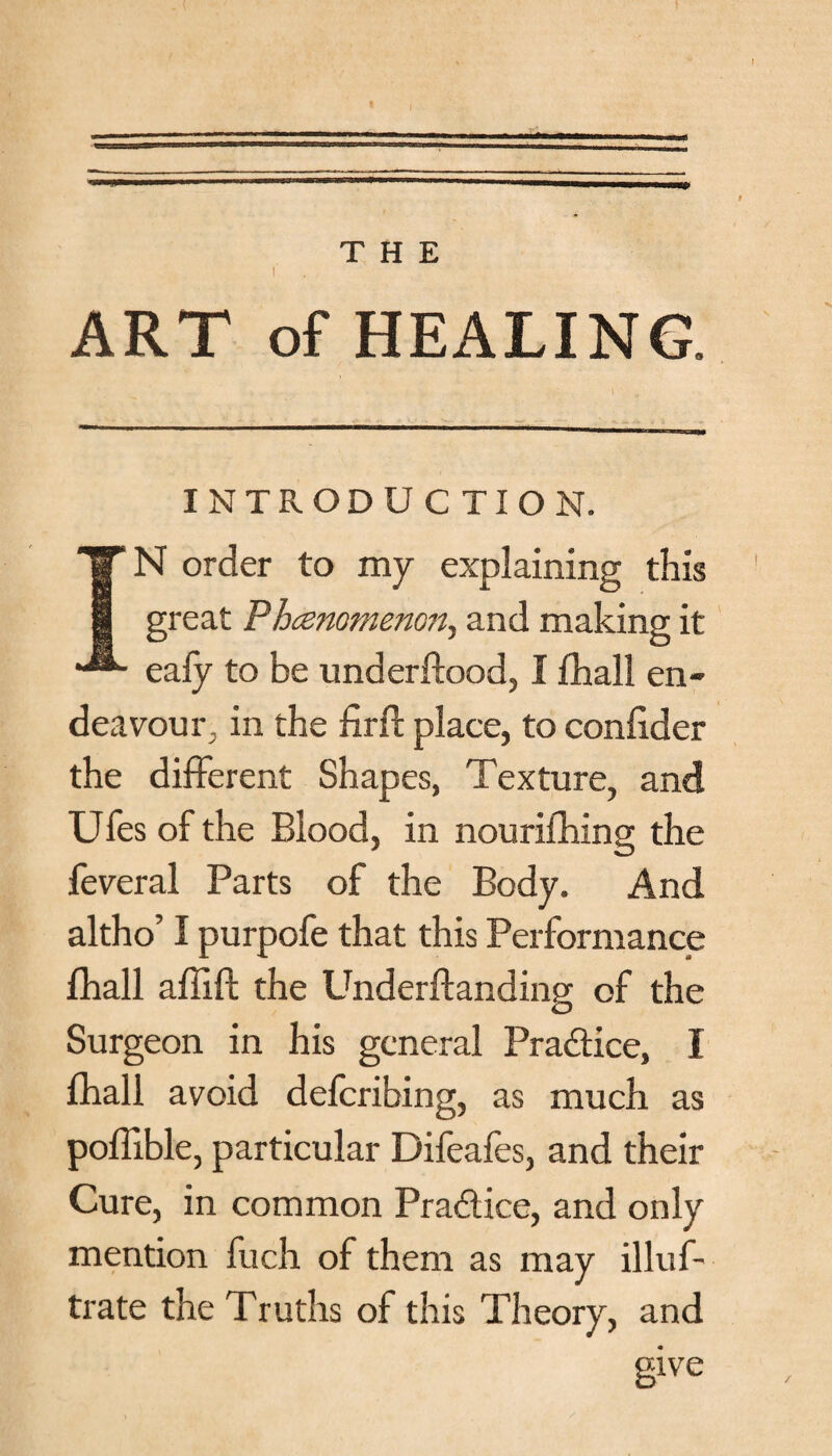 THE t ART of HEALING. INTRODUCTION. IN order to my explaining this great Phenomenon, and making it eafy to be underftood, I fhall en¬ deavour, in the firff place, to conlider the different Shapes, Texture, and Ufes of the Blood, in nourifhing the feveral Parts of the Body. And altho’ I purpofe that this Performance fhall affift the Underftanding of the Surgeon in his general Pradtice, I fhall avoid deferibing, as much as poffible, particular Difeafes, and their Cure, in common Practice, and only mention fuch of them as may illuf- trate the Truths of this Theory, and give