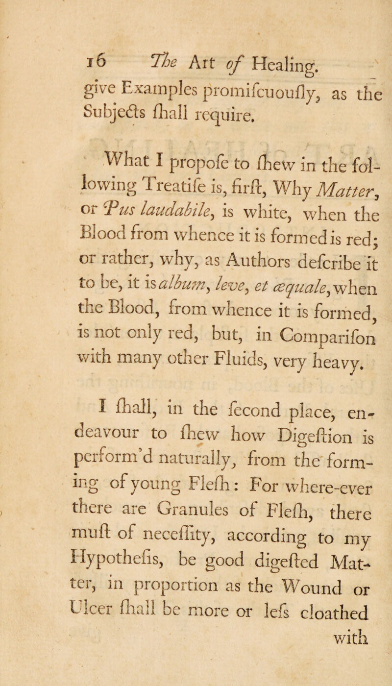 give Examples promilcuoufly, as the Subjects fhall require. What I propofe to fhew in the fol¬ lowing Treatife is, firft, Why Matter, Oi 1'ns luucicibile, is white, when the Blood from whence it is formed is red; or rather, why, as Authors defcribe it to eo, it is album, leve^ et cequcile^ when the Blood, from whence it is formed, is not only red, but, in Comparifon with many other Fluids, very heavy. I fhall, in the fecond place, en¬ deavour to fhew how Digeftion is peiiOim d naturally, from the form¬ ing of young Flefh: For where-ever there are Granules of Flefh, there mu ft of neceffity, according to my Hypothecs, be good digefted Mat¬ ter, in proportion as the Wound or Ulcer fhall be more or iefs cloathed with