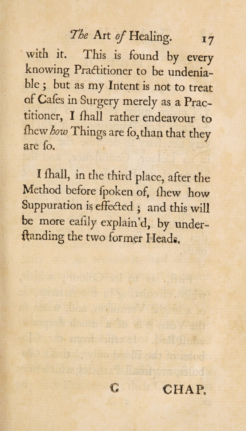 with it. This is found by every knowing Practitioner to be undenia¬ ble ; but as my Intent is not to treat of Cafes in Surgery merely as a Prac¬ titioner, I fhall rather endeavour to (hew how Things are fo, than that they are fo. 1 fhall, in the third place, after the Method before fpoken of, fhew how Suppuration is effected • and this will be more eafiJy explain’d, by under- ftanding the two former Heads. C CHAP.