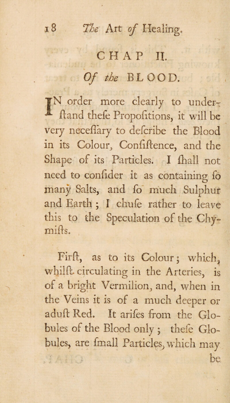 i r 'V CHAP II. 0/ the B L 0 O D. TN order more clearly to under- ”*■ Hand thefe Propofitions, it will be very necefl'ary to defcribe the Blood in its Colour, Conftftence, and the Shape of its Particles. I fhall not need to conhdcr it as containing fo many Salts, and fo much Sulphur and Earth ; I chufe rather to leave this to the Speculation of the Chy- mifts. Fir ft, as to its Colour; whichj whilft. circulating in the Arteries, is of a bright Vermilion, and, when in the Veins it is of a much deeper or aduft Red. It arifes from the Glo¬ bules of the Blood only ; thefe Glo¬ bules, are imall Particles, which may