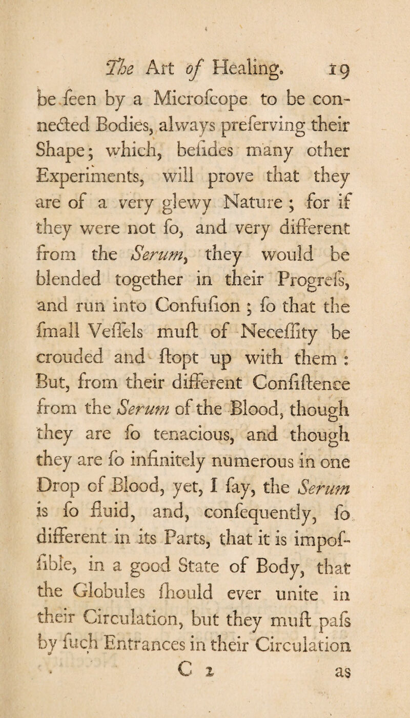 be feen by a Microfcope to be con¬ nected Bodies, always preferving tbeir Shape; which, beiides many other Experiments, will prove that they are of a very glewy Nature ; for if they were not fo, and very different from the Serum, they would be blended together in their Progreis, and run into Coniufion ; fo that the fmall Veflels mull of Neceffity be crouded and ftopt up with them : But, from their different Confidence from the Serum of the Blood, though they are fo tenacious, and though they are fo infinitely numerous in one Drop of Blood, yet, 1 fay, the Serum is fo fluid, and, confequently, fo different in its Parts, that it is impof- iible, in a good State of Body, that the Globules fliould ever unite in their Circulation, but they muff pafs by iuch Entrances in their Circulation gjr J C z as