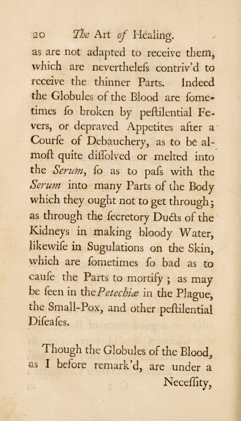 as are not adapted to receive them, which are nevertheleis contriv’d to receive the thinner Parts. Indeed the Globules of the Blood are fome- times fo broken by peftilential Fe¬ vers, or depraved Appetites after a Courfe of Debauchery, as to be al- mofl quite diflolved or melted into the Serum, fo as to pafs with the Serum into many Parts of the Body which they ought not to get through; as through the fecretory Duds of the Kidneys in making bloody Water, likewife in Sugulations on the Skin, which are fometimes fo bad as to caufe the Parts to mortify ; as may be feen in thePetechice in the Plague. o y tiie Small-Pox, and other peftilential Difeafes. Though the Globules of the Blood, as I before remark’d, are under a Neceflity,