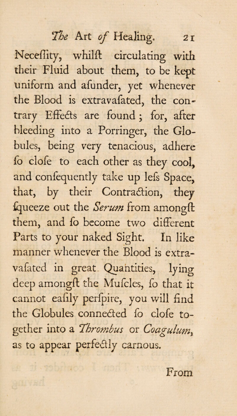 Neceffity, whilft circulating with their Fluid about them, to be kept uniform and afunder, yet whenever the Blood is extravafated, the con¬ trary EffeCts are found; for, after bleeding into a Porringer, the Glo¬ bules, being very tenacious, adhere fo clofe to each other as they cool, and confequently take up lefs Space, that, by their Contraction, they fqueeze out the Serum from amongft them, and fo become two different Parts to your naked Sight. In like manner whenever the Blood is extra¬ vafated in great Quantities, lying deep amongft the Mufcles, fo that it cannot eafily perfpire, you will find the Globules connected fo clofe to¬ gether into a Thrombus or Coagulum, as to appear perfectly carnous. From