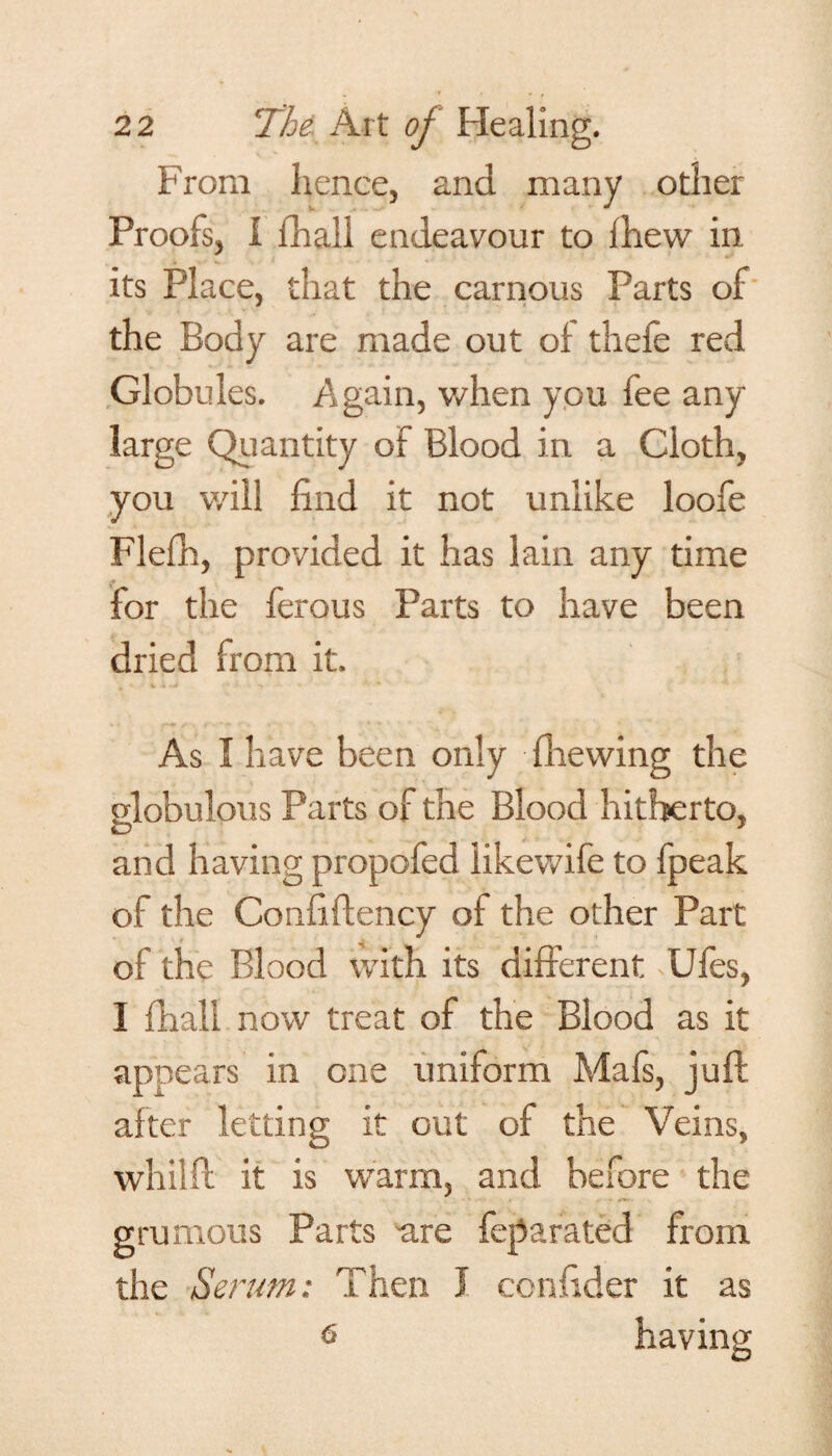 From hence, and many other Proofs, I fhali endeavour to ihevv in its Place, that the carnous Parts of the Body are made out of theie red Globules. Again, when you fee any large Quantity of Blood in a Cloth, you will find it not unlike loofe Flefh, provided it has lain any time for the ferous Parts to have been dried from it. As I have been only fhewing the globulous Parts of the Blood hitherto, and having propofed likewife to fpeak of the Confiftency of the other Part of the Blood with its different Ules, I fhali now treat of the Blood as it appears in one uniform Mafs, juft after letting it out of the Veins, whilft it is warm, and before the grumous Parts are feparated from the Serum: Then I confider it as 6 having
