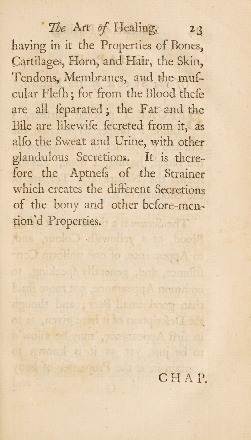 having in it the Properties of Bones, Cartilages, Horn, and Hair, the Skin, Tendons, Membranes, and the muf- cular Flefh; for from the Blood thefe are all feparated; the Fat and the Bile are likewife fecreted from it, as alfo the Sweat and Urine, with other glandulons Secretions. It is there¬ fore the Aptnefs of the Strainer which creates the different Secretions of the bony and other before-men¬ tion’d Properties. C FI A P.