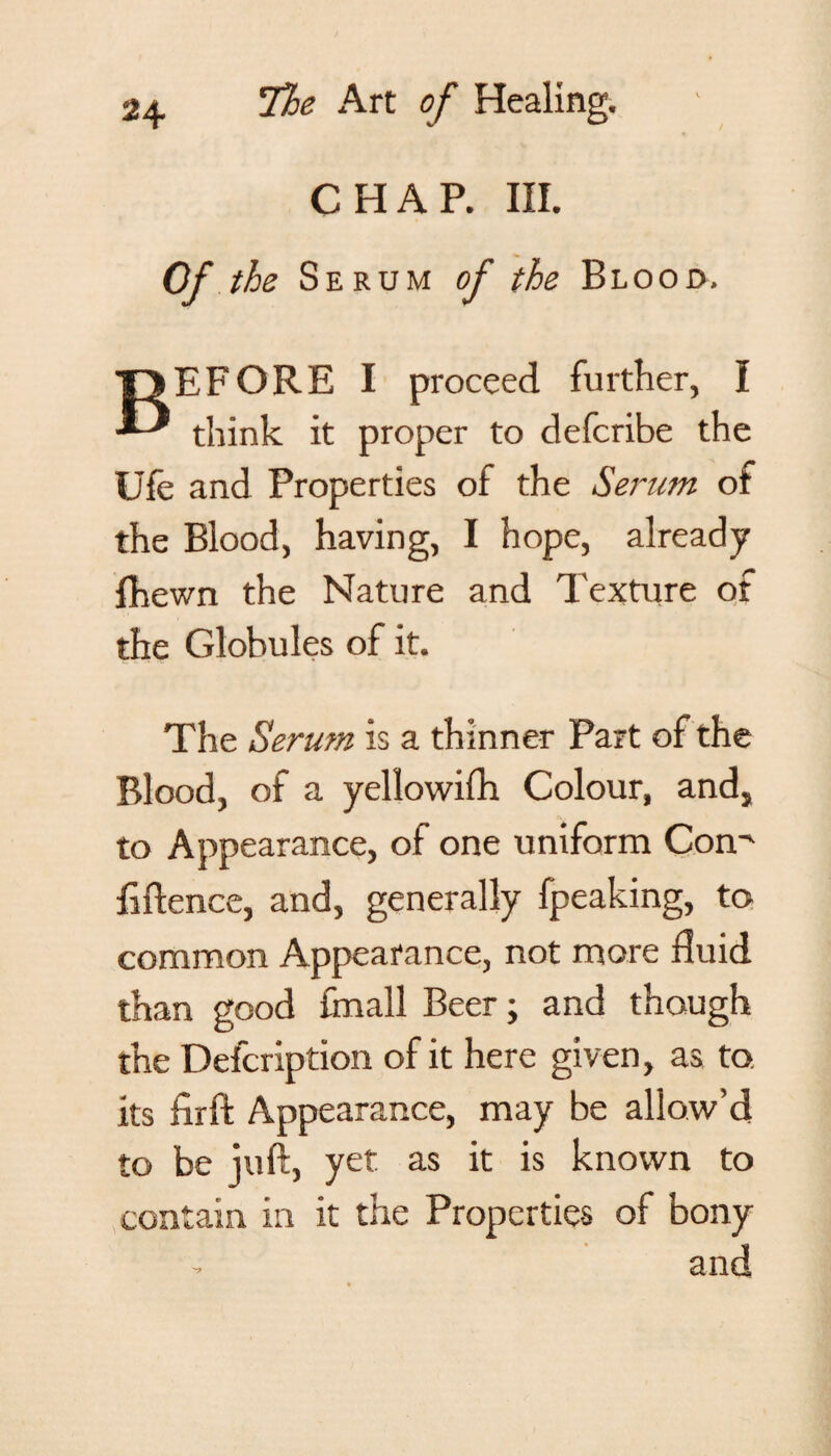 CHAP. III. Of the Serum oj the Blood. BEFORE I proceed further, I think it proper to defcribe the Ufe and Properties of the Serum of the Blood, having, I hope, already fhewn the Nature and Texture of the Globules of it. The Serum is a thinner Part of the Blood, of a yellowifh Colour, and, to Appearance, of one uniform Con' fide nee, and, generally fpeaking, to common Appearance, not more fluid than good {mall Beer; and though the Defcription of it here given, as to. its flrft Appearance, may be allow’d to be juft, yet as it is known to contain in it the Properties of bony ? and