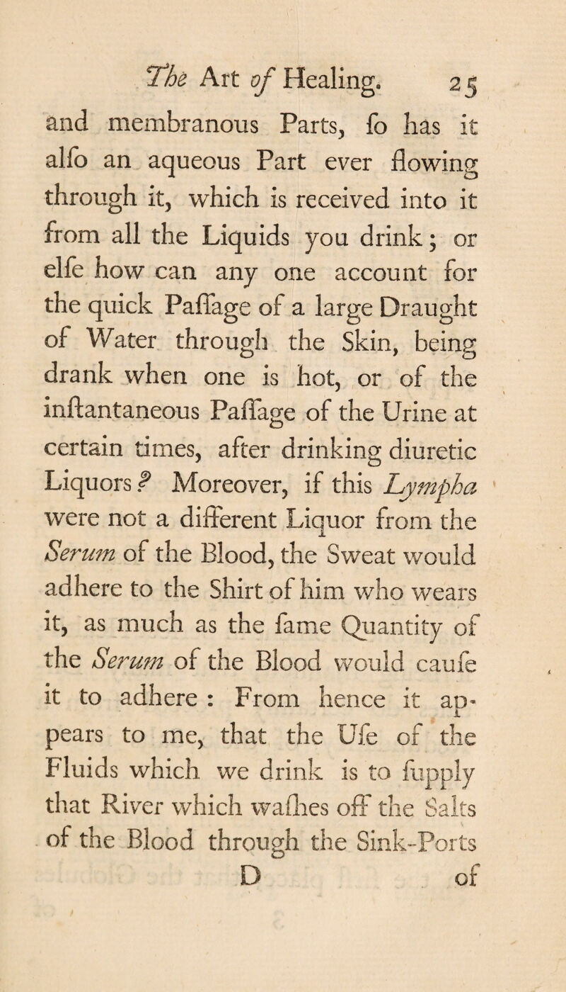 and membranous Parts, fo has it alio an aqueous Part ever flowing through it, which is received into it from all the Liquids you drink; or elfe how can any one account for the quick Pafiage of a large Draught of Water through the Skin, being drank when one is hot, or of the inftantaneous Pafiage of the Urine at certain times, after drinking diuretic Liquors f Moreover, if this Lymph a were not a different Liquor from the Serum of the Blood, the Sweat would adhere to the Shirt of him who wears it, as much as the fame Quantity of the Serum of the Blood would caufe it to adhere : From hence it au- i pears to me, that the Ufe of the Fluids which we drink is to fupply that River which wafhes off the Salts of the Blood through the Sink-Ports D~ of