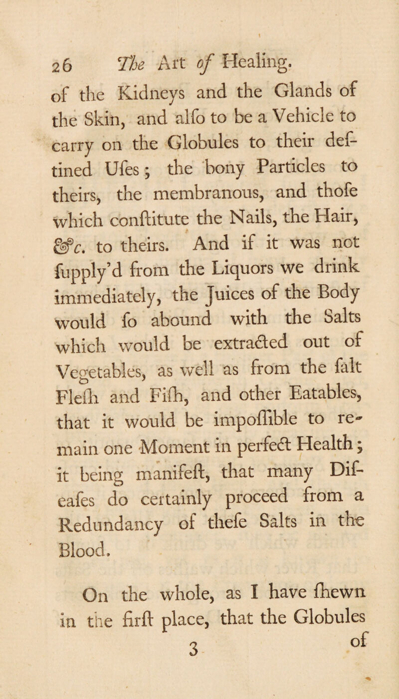 of the Kidneys and the Glands of the Skin, and alfo to be a Vehicle to carry on the Globules to their def- tined Ules j the bony Particles to theirs, the membranous, and thofe which conftitute the Nails, the Hair, fi gsfc. to theirs. And if it was not fupply’d from the Liquors we drink immediately, the Juices of the Body would fo abound with the Salts which would be extracted out of Vegetables, as well as from the fait Flefh and Fifh, and other Eatables, that it would be impoflible to re¬ main one Moment in perfed Health; it being manifeft, that many Dif- eafes do certainly proceed from a Redundancy of thefe Salts in the Blood. On the whole, as I have fhewn in the firft place, that the Globules „ of