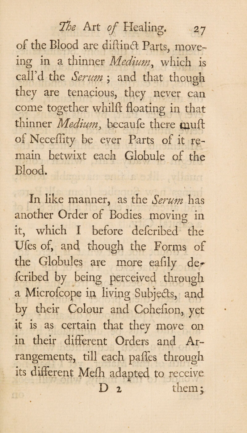 of the Blood are diftind Parts, move- ing in a thinner Medium, which is call’d the Serum; and that though they are tenacious, they never can come together whilft floating in that thinner Medium, becaufe there qauffc ol Neceffity be ever Parts of it re¬ main betwixt each Globule of the Blood. In like manner, as the Serum has another Order of Bodies moving in O it, which I before defcribed the Ufes of, and though the Forms of the Globules are more eafily de¬ fcribed by being perceived through a Microfcope in living Subjects, and by their Colour and Coheflon, yet it is as certain that they move on in their different Orders and Ar¬ rangements, till each paffes through its different Mefh adapted to receive D z them;